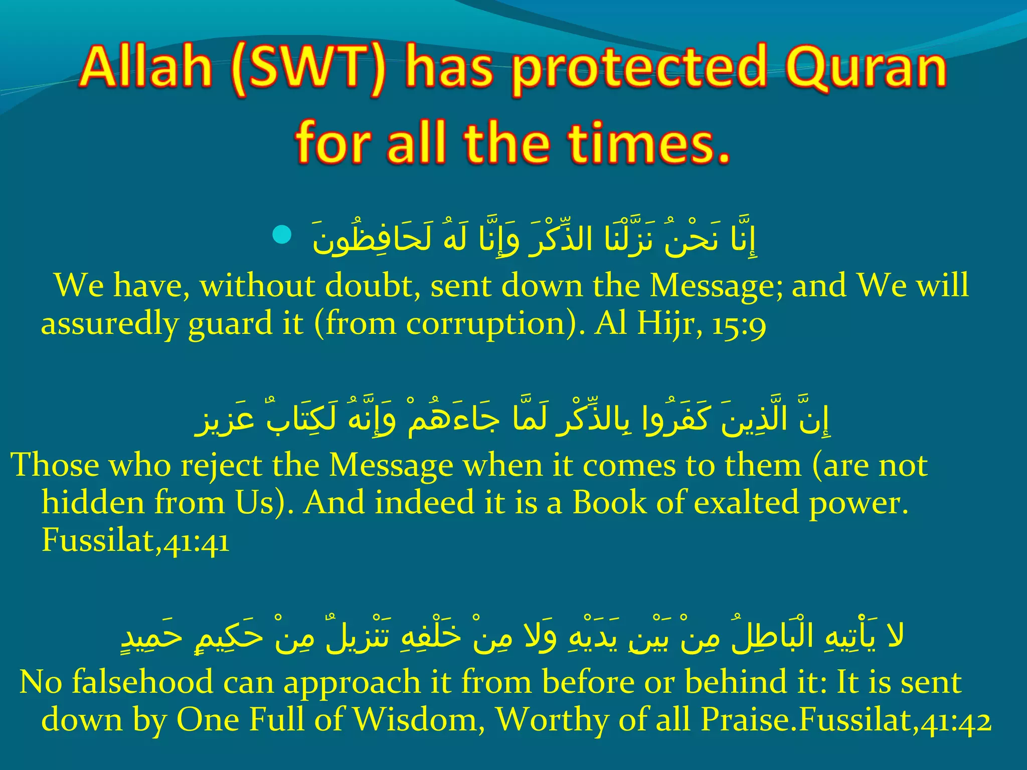  ‫نإ‬َ  ‫ظو‬ُ ‫ق‬ ‫ف‬ِ‫ح‬ ‫حلا‬َ  ‫ل‬َ   ‫هإ‬ُ ‫ق‬ ‫ل‬َ   ‫َنلاإ‬ّ‫ِه‬ ‫إ‬ِ‫ح‬ ‫و‬َ   ‫رإ‬َ  ‫َك‬ْ ‫َد‬ ‫ذ‬ّ‫ َن‬ ‫نلاإ ال‬َ  ‫ل‬ْ ‫َد‬ ‫ز‬ّ‫ِه‬ ‫َن‬َ   ‫نإ‬ُ ‫ق‬ ‫ح‬ْ ‫َد‬ ‫َن‬َ   ‫َنلاإ‬ّ‫ِه‬ ‫إ‬ِ‫ح‬
We have, without doubt, sent down the Message; and We will
assuredly guard it (from corruption). Al Hijr, 15:9
‫زيز‬ِ‫ح‬ ‫ع‬َ   ‫بإ‬ٌ  ‫تلا‬َ  ‫ك‬ِ‫ح‬ ‫ل‬َ   ‫هإ‬ُ ‫ق‬ ‫َن‬ّ‫ِه‬ ‫إ‬ِ‫ح‬ ‫و‬َ   ‫مإ‬ْ ‫َد‬ ‫ه‬ُ ‫ق‬ ‫ء‬َ  ‫جلا‬َ   ‫ملاإ‬ّ‫ِه‬ ‫ل‬َ   ‫رإ‬ِ‫ح‬ ‫َك‬ْ ‫َد‬ ‫ذ‬ّ‫ َن‬ ‫بلال‬ِ‫ح‬  ‫رواإ‬ُ ‫ق‬ ‫ف‬َ  ‫َك‬َ   ‫نإ‬َ  ‫ذي‬ِ‫ح‬ ‫ل‬ّ‫ِه‬ ‫نإ ا‬ّ‫ِه‬ ‫إ‬ِ‫ح‬
Those who reject the Message when it comes to them (are not
hidden from Us). And indeed it is a Book of exalted power.
Fussilat,41:41
‫د‬ٍ ‫مني‬ِ‫ح‬ ‫ح‬َ   ‫مإ‬ٍ ‫كني‬ِ‫ح‬ ‫ح‬َ   ‫نإ‬ْ ‫َد‬ ‫م‬ِ‫ح‬  ‫لإ‬ٌ  ‫زي‬ِ‫ح‬ ‫ن‬ْ ‫َد‬ ‫َت‬َ   ‫هإ‬ِ‫ح‬ ‫ف‬ِ‫ح‬ ‫َل‬ْ ‫َد‬ ‫خ‬َ   ‫نإ‬ْ ‫َد‬ ‫م‬ِ‫ح‬  ‫والإ‬َ   ‫هإ‬ِ‫ح‬ ‫ي‬ْ ‫َد‬ ‫د‬َ  ‫ي‬َ   ‫نإ‬ِ‫ح‬ ‫ني‬ْ ‫َد‬ ‫ب‬َ   ‫نإ‬ْ ‫َد‬ ‫م‬ِ‫ح‬  ‫لإ‬ُ ‫ق‬ ‫ط‬ِ‫ح‬ ‫بلا‬َ  ‫ل‬ْ ‫َد‬ ‫هإ ا‬ِ‫ح‬ ‫َتني‬ِ‫ح‬ ‫أ‬ْ ‫َد‬ ‫ي‬َ   ‫الإ‬
No falsehood can approach it from before or behind it: It is sent
down by One Full of Wisdom, Worthy of all Praise.Fussilat,41:42
 