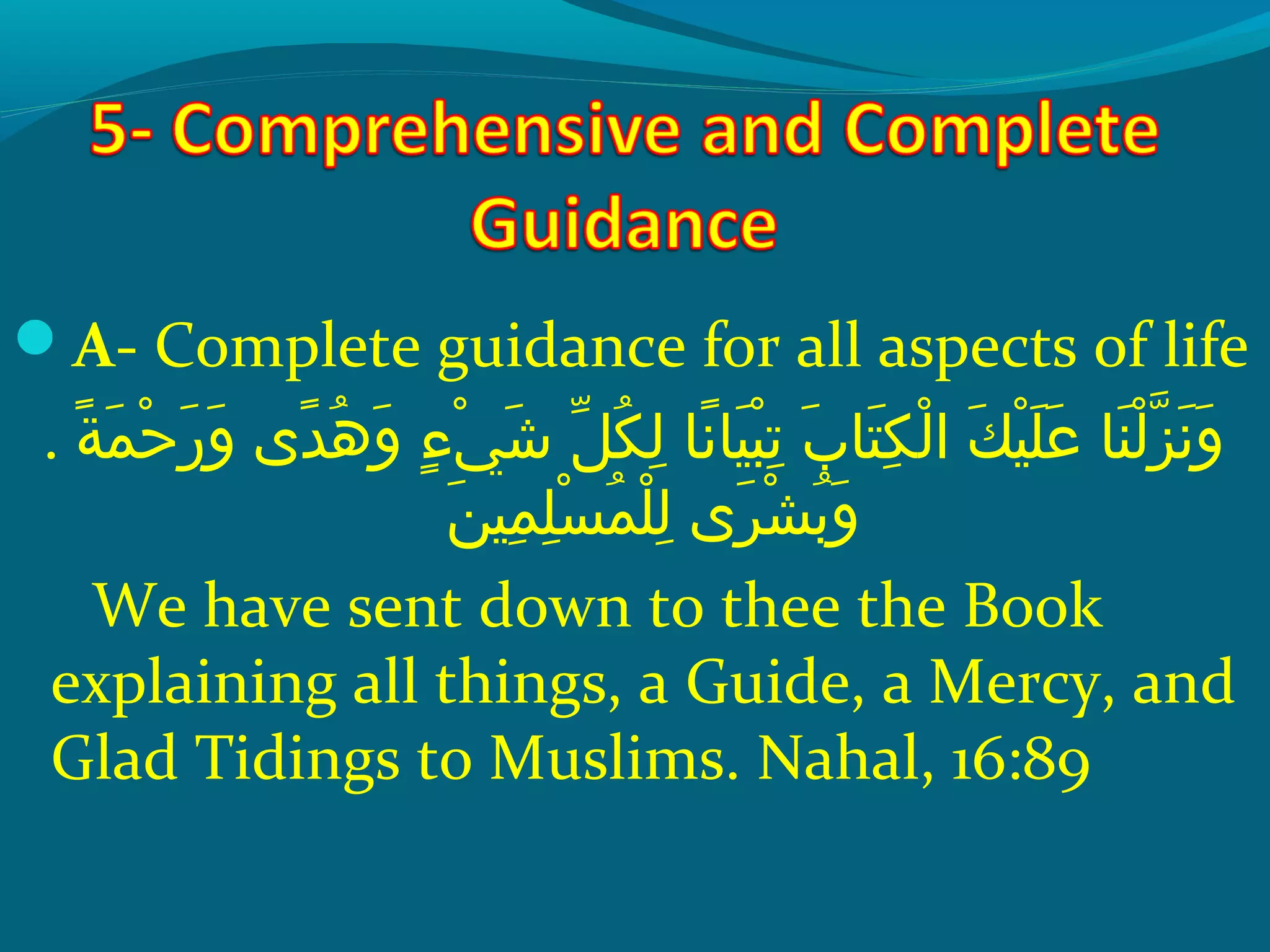 A- Complete guidance for all aspects of life
. ‫ةو‬ً ‫و‬ ‫م‬َ‫ًة‬ ‫ح‬ْ‫َم‬ ‫ر‬َ‫ًة‬ ‫و‬َ‫ًة‬  ‫د ىو‬ً ‫و‬ ‫ه‬ُ‫ًد‬ ‫و‬َ‫ًة‬  ‫ءو‬ٍ ‫و‬ ‫ي‬ْ‫َم‬ ‫ش‬َ‫ًة‬  ‫ِلو‬ّ ‫َش‬ ‫ك‬ُ‫ًد‬ ‫ل‬ِ‫ك‬  ‫ن او‬ً ‫و‬ ‫ي ا‬َ‫ًة‬ ‫ب‬ْ‫َم‬ ‫ت‬ِ‫ك‬  ‫بو‬َ‫ًة‬ ‫ت ا‬َ‫ًة‬ ‫ك‬ِ‫ك‬ ‫ل‬ْ‫َم‬ ‫كو ا‬َ‫ًة‬ ‫ي‬ْ‫َم‬ ‫ل‬َ‫ًة‬ ‫ع‬َ‫ًة‬  ‫ن او‬َ‫ًة‬ ‫ل‬ْ‫َم‬ ‫َز‬ّ‫نْل‬ ‫ن‬َ‫ًة‬ ‫و‬َ‫ًة‬
‫ن‬َ‫ًة‬ ‫مي‬ِ‫ك‬ ‫ل‬ِ‫ك‬ ‫س‬ْ‫َم‬ ‫م‬ُ‫ًد‬ ‫ل‬ْ‫َم‬ ‫ل‬ِ‫ك‬  ‫ر ىو‬َ‫ًة‬ ‫ش‬ْ‫َم‬ ‫ب‬ُ‫ًد‬ ‫و‬َ‫ًة‬
We have sent down to thee the Book
explaining all things, a Guide, a Mercy, and
Glad Tidings to Muslims. Nahal, 16:89
 