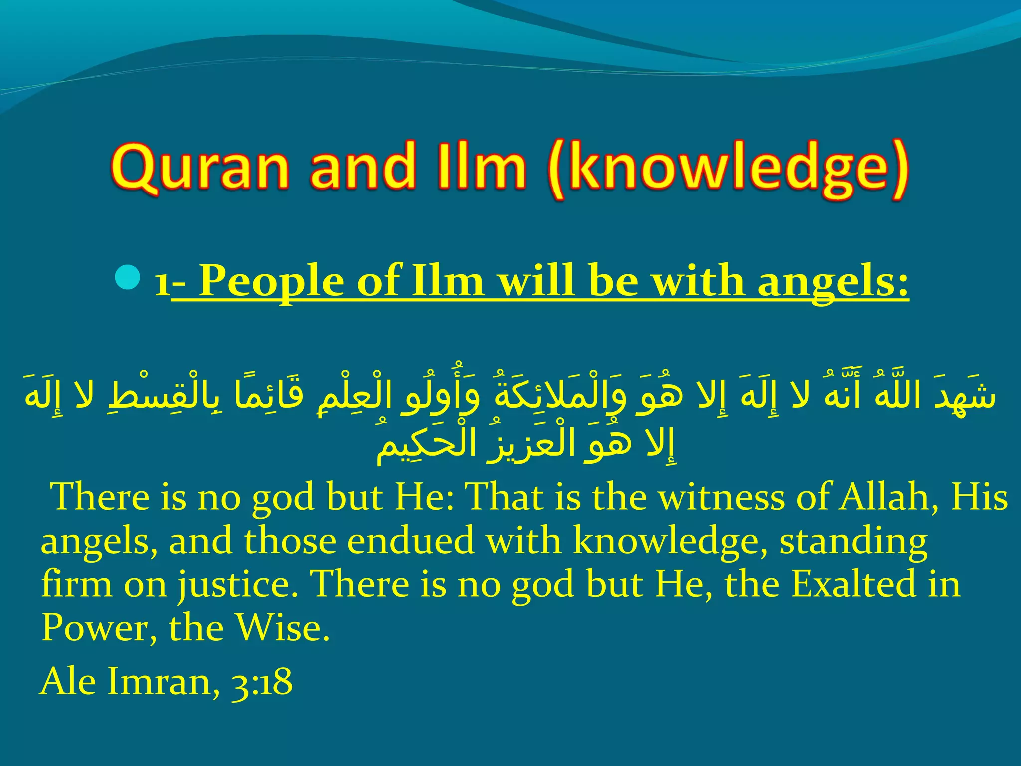 1- People of Ilm will be with angels:
 ‫هو‬َ‫ًة‬ ‫ل‬َ‫ًة‬ ‫إ‬ِ‫ك‬  ‫طو الو‬ِ‫ك‬ ‫س‬ْ‫َم‬ ‫ق‬ِ‫ك‬ ‫ل‬ْ‫َم‬ ‫ب ا‬ِ‫ك‬  ‫م او‬ً ‫و‬ ‫ئ‬ِ‫ك‬ ‫ق ا‬َ‫ًة‬  ‫مو‬ِ‫ك‬ ‫ل‬ْ‫َم‬ ‫ع‬ِ‫ك‬ ‫ل‬ْ‫َم‬ ‫لوو ا‬ُ‫ًد‬ ‫أو‬ُ‫ًد‬ ‫و‬َ‫ًة‬  ‫ةو‬ُ‫ًد‬ ‫ك‬َ‫ًة‬ ‫ئ‬ِ‫ك‬ ‫مال‬َ‫ًة‬ ‫ل‬ْ‫َم‬ ‫وا‬َ‫ًة‬  ‫وو‬َ‫ًة‬ ‫ه‬ُ‫ًد‬  ‫إالو‬ِ‫ك‬  ‫هو‬َ‫ًة‬ ‫ل‬َ‫ًة‬ ‫إ‬ِ‫ك‬  ‫هو الو‬ُ‫ًد‬ ‫ن‬ّ‫نْل‬ ‫أ‬َ‫ًة‬  ‫هو‬ُ‫ًد‬ ‫ل‬ّ‫نْل‬ ‫دو ال‬َ‫ًة‬ ‫ه‬ِ‫ك‬ ‫ش‬َ‫ًة‬
‫م‬ُ‫ًد‬ ‫كي‬ِ‫ك‬ ‫ح‬َ‫ًة‬ ‫ل‬ْ‫َم‬ ‫َزو ا‬ُ‫ًد‬ ‫َزمي‬ِ‫ك‬ ‫ع‬َ‫ًة‬ ‫ل‬ْ‫َم‬ ‫وو ا‬َ‫ًة‬ ‫ه‬ُ‫ًد‬  ‫إالو‬ِ‫ك‬
There is no god but He: That is the witness of Allah, His
angels, and those endued with knowledge, standing
firm on justice. There is no god but He, the Exalted in
Power, the Wise.
Ale Imran, 3:18
 
