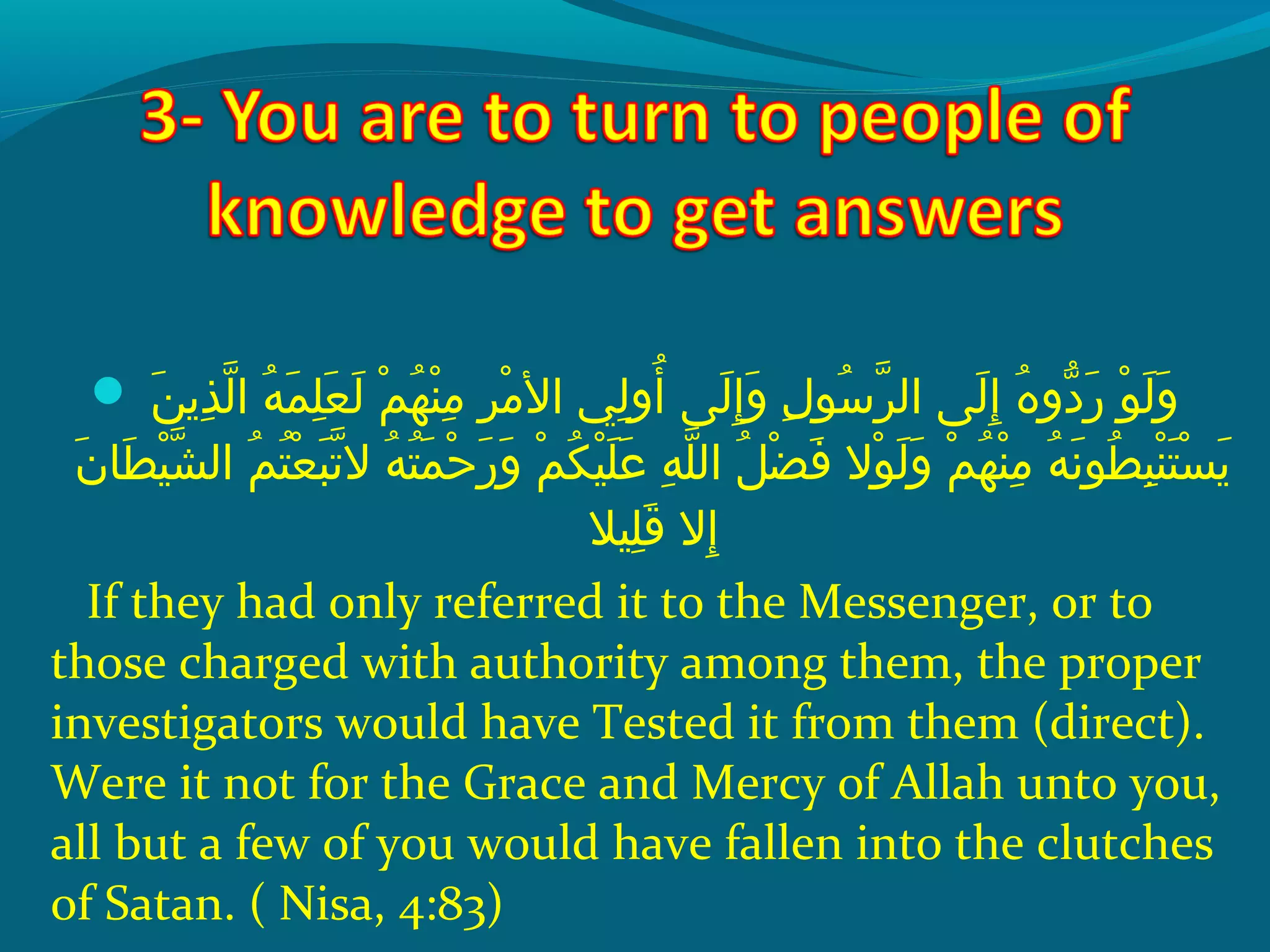  ‫و‬ ‫نو‬َ‫ًة‬ ‫ذمي‬ِ‫ك‬ ‫ل‬ّ‫نْل‬ ‫هو ا‬ُ‫ًد‬ ‫م‬َ‫ًة‬ ‫ل‬ِ‫ك‬ ‫ع‬َ‫ًة‬ ‫ل‬َ‫ًة‬  ‫مو‬ْ‫َم‬ ‫ه‬ُ‫ًد‬ ‫ن‬ْ‫َم‬ ‫م‬ِ‫ك‬  ‫رو‬ِ‫ك‬ ‫م‬ْ‫َم‬ ‫ليو ال‬ِ‫ك‬ ‫أو‬ُ‫ًد‬  ‫ل ىو‬َ‫ًة‬ ‫إ‬ِ‫ك‬ ‫و‬َ‫ًة‬  ‫لو‬ِ‫ك‬ ‫سو‬ُ‫ًد‬ ‫ر‬ّ‫نْل‬ ‫ل ىو ال‬َ‫ًة‬ ‫إ‬ِ‫ك‬  ‫هو‬ُ‫ًد‬ ‫دو‬ّ‫اَه‬ ‫ر‬َ‫ًة‬  ‫وو‬ْ‫َم‬ ‫ل‬َ‫ًة‬ ‫و‬َ‫ًة‬
 ‫نو‬َ‫ًة‬ ‫ط ا‬َ‫ًة‬ ‫ي‬ْ‫َم‬ ‫ش‬ّ‫نْل‬ ‫مو ال‬ُ‫ًد‬ ‫ت‬ُ‫ًد‬ ‫ع‬ْ‫َم‬ ‫ب‬َ‫ًة‬ ‫ت‬ّ‫نْل‬ ‫هو ال‬ُ‫ًد‬ ‫ت‬ُ‫ًد‬ ‫م‬َ‫ًة‬ ‫ح‬ْ‫َم‬ ‫ر‬َ‫ًة‬ ‫و‬َ‫ًة‬  ‫مو‬ْ‫َم‬ ‫ك‬ُ‫ًد‬ ‫ي‬ْ‫َم‬ ‫ل‬َ‫ًة‬ ‫ع‬َ‫ًة‬  ‫هو‬ِ‫ك‬ ‫ل‬ّ‫نْل‬ ‫ِلو ال‬ُ‫ًد‬ ‫ض‬ْ‫َم‬ ‫ف‬َ‫ًة‬  ‫والو‬ْ‫َم‬ ‫ل‬َ‫ًة‬ ‫و‬َ‫ًة‬  ‫مو‬ْ‫َم‬ ‫ه‬ُ‫ًد‬ ‫ن‬ْ‫َم‬ ‫م‬ِ‫ك‬  ‫هو‬ُ‫ًد‬ ‫ن‬َ‫ًة‬ ‫طو‬ُ‫ًد‬ ‫ب‬ِ‫ك‬ ‫ن‬ْ‫َم‬ ‫ت‬َ‫ًة‬ ‫س‬ْ‫َم‬ ‫مي‬َ‫ًة‬
‫ليال‬ِ‫ك‬ ‫ق‬َ‫ًة‬  ‫إالو‬ِ‫ك‬
If they had only referred it to the Messenger, or to
those charged with authority among them, the proper
investigators would have Tested it from them (direct).
Were it not for the Grace and Mercy of Allah unto you,
all but a few of you would have fallen into the clutches
of Satan. ( Nisa, 4:83)
 