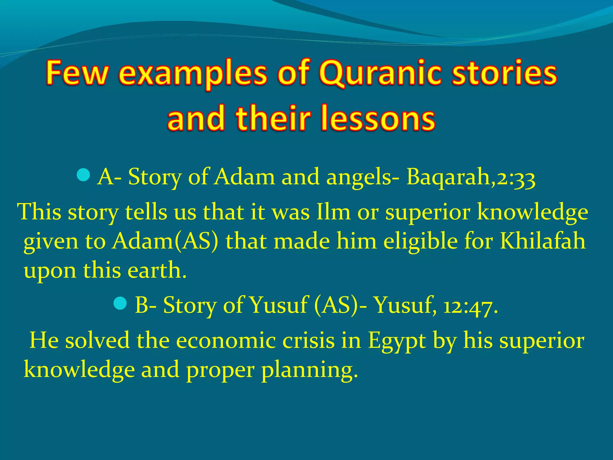 A- Story of Adam and angels- Baqarah,2:33
This story tells us that it was Ilm or superior knowledge
given to Adam(AS) that made him eligible for Khilafah
upon this earth.
B- Story of Yusuf (AS)- Yusuf, 12:47.
He solved the economic crisis in Egypt by his superior
knowledge and proper planning.
 