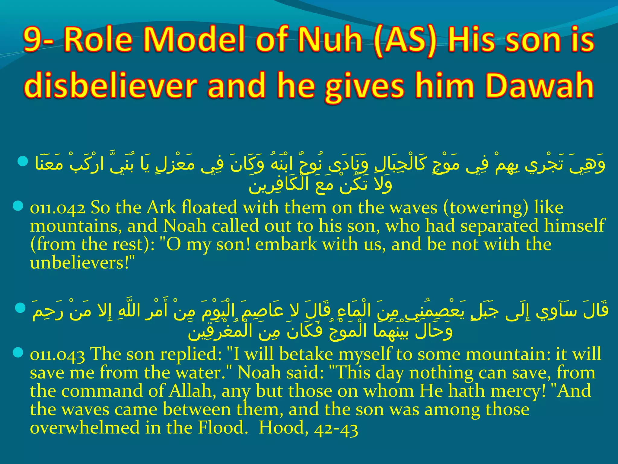  ‫ن اش‬َ ‫ش‬ ‫ع‬َ ‫ش‬ ‫م‬َ ‫ش‬  ‫بش‬ْ‫َك‬ ‫ك‬َ ‫ش‬ ‫ر‬ْ‫َك‬ ‫ يش ا‬ّ ‫را‬ ‫ن‬َ ‫ش‬ ‫ب‬ُ‫غ‬  ‫ي اش‬َ ‫ش‬  ‫لش‬ٍ ‫ي‬ ‫ز‬ِ‫ ي‬ ‫ع‬ْ‫َك‬ ‫م‬َ ‫ش‬  ‫ف يش‬ِ‫ ي‬  ‫نش‬َ ‫ش‬ ‫ك ا‬َ ‫ش‬ ‫و‬َ ‫ش‬  ‫هش‬ُ‫غ‬ ‫ن‬َ ‫ش‬ ‫ب‬ْ‫َك‬ ‫حش ا‬ٌ  ‫نحو‬ُ‫غ‬  ‫د ىش‬َ ‫ش‬ ‫ن ا‬َ ‫ش‬ ‫و‬َ ‫ش‬  ‫لش‬ِ‫ ي‬ ‫ب ا‬َ ‫ش‬ ‫ج‬ِ‫ ي‬ ‫ل‬ْ‫َك‬ ‫ك ا‬َ ‫ش‬  ‫جش‬ٍ ‫ي‬ ‫حو‬ْ‫َك‬ ‫م‬َ ‫ش‬  ‫ف يش‬ِ‫ ي‬  ‫مش‬ْ‫َك‬ ‫ه‬ِ‫ ي‬ ‫ب‬ِ‫ ي‬  ‫ر يش‬ِ‫ ي‬ ‫ج‬ْ‫َك‬ ‫ت‬َ ‫ش‬  ‫ يش‬َ ‫ش‬ ‫ه‬ِ‫ ي‬ ‫و‬َ ‫ش‬
‫ن‬َ ‫ش‬ ‫ري‬ِ‫ ي‬ ‫ف‬ِ‫ ي‬ ‫ك ا‬َ ‫ش‬ ‫ل‬ْ‫َك‬ ‫عش ا‬َ ‫ش‬ ‫م‬َ ‫ش‬  ‫نش‬ْ‫َك‬ ‫ك‬ُ‫غ‬ ‫ت‬َ ‫ش‬  ‫والش‬َ ‫ش‬
011.042 So the Ark floated with them on the waves (towering) like
mountains, and Noah called out to his son, who had separated himself
(from the rest): O my son! embark with us, and be not with the
unbelievers!
 ‫مش‬َ ‫ش‬ ‫ح‬ِ‫ ي‬ ‫ر‬َ ‫ش‬  ‫نش‬ْ‫َك‬ ‫م‬َ ‫ش‬  ‫إالش‬ِ‫ ي‬  ‫هش‬ِ‫ ي‬ ‫َل‬ّ ‫را‬ ‫رش ال‬ِ‫ ي‬ ‫م‬ْ‫َك‬ ‫أ‬َ ‫ش‬  ‫نش‬ْ‫َك‬ ‫م‬ِ‫ ي‬  ‫مش‬َ ‫ش‬ ‫حو‬ْ‫َك‬ ‫هي‬َ ‫ش‬ ‫ل‬ْ‫َك‬ ‫مش ا‬َ ‫ش‬ ‫ص‬ِ‫ ي‬ ‫ع ا‬َ ‫ش‬  ‫لش الش‬َ ‫ش‬ ‫ق ا‬َ ‫ش‬  ‫ءش‬ِ‫ ي‬ ‫م ا‬َ ‫ش‬ ‫ل‬ْ‫َك‬ ‫نش ا‬َ ‫ش‬ ‫م‬ِ‫ ي‬  ‫ن يش‬ِ‫ ي‬ ‫م‬ُ‫غ‬ ‫ص‬ِ‫ ي‬ ‫ع‬ْ‫َك‬ ‫ي‬َ ‫ش‬  ‫لش‬ٍ ‫ي‬ ‫ب‬َ ‫ش‬ ‫ج‬َ ‫ش‬  ‫ل ىش‬َ ‫ش‬ ‫إ‬ِ‫ ي‬  ‫و يش‬ِ‫ ي‬ ‫سوآ‬َ ‫ش‬  ‫لش‬َ ‫ش‬ ‫ق ا‬َ ‫ش‬
‫ن‬َ ‫ش‬ ‫قهي‬ِ‫ ي‬ ‫ر‬َ ‫ش‬ ‫غ‬ْ‫َك‬ ‫م‬ُ‫غ‬ ‫ل‬ْ‫َك‬ ‫نش ا‬َ ‫ش‬ ‫م‬ِ‫ ي‬  ‫نش‬َ ‫ش‬ ‫ك ا‬َ ‫ش‬ ‫ف‬َ ‫ش‬  ‫جش‬ُ‫غ‬ ‫حو‬ْ‫َك‬ ‫م‬َ ‫ش‬ ‫ل‬ْ‫َك‬ ‫م اش ا‬َ ‫ش‬ ‫ه‬ُ‫غ‬ ‫ن‬َ ‫ش‬ ‫هي‬ْ‫َك‬ ‫ب‬َ ‫ش‬  ‫لش‬َ ‫ش‬ ‫ح ا‬َ ‫ش‬ ‫و‬َ ‫ش‬
011.043 The son replied: I will betake myself to some mountain: it will
save me from the water. Noah said: This day nothing can save, from
the command of Allah, any but those on whom He hath mercy! And
the waves came between them, and the son was among those
overwhelmed in the Flood. Hood, 42-43
 