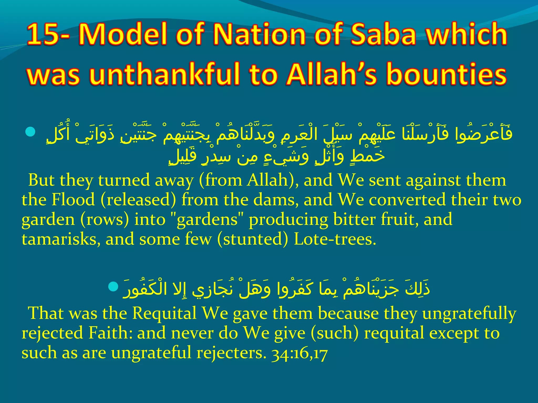 ‫ش‬ ‫لش‬ٍ ‫ي‬ ‫ك‬ُ‫غ‬ ‫أ‬ُ‫غ‬  ‫ يش‬ْ‫َك‬ ‫ت‬َ ‫ش‬ ‫وا‬َ ‫ش‬ ‫ذ‬َ ‫ش‬  ‫نش‬ِ‫ ي‬ ‫هي‬ْ‫َك‬ ‫ت‬َ ‫ش‬ ‫ن‬ّ ‫را‬ ‫ج‬َ ‫ش‬  ‫مش‬ْ‫َك‬ ‫ه‬ِ‫ ي‬ ‫هي‬ْ‫َك‬ ‫ت‬َ ‫ش‬ ‫ن‬ّ ‫را‬ ‫ج‬َ ‫ش‬ ‫ب‬ِ‫ ي‬  ‫مش‬ْ‫َك‬ ‫ه‬ُ‫غ‬ ‫ن ا‬َ ‫ش‬ ‫ل‬ْ‫َك‬ ‫د‬ّ ‫را‬ ‫ب‬َ ‫ش‬ ‫و‬َ ‫ش‬  ‫مش‬ِ‫ ي‬ ‫ر‬ِ‫ ي‬ ‫ع‬َ ‫ش‬ ‫ل‬ْ‫َك‬ ‫لش ا‬َ ‫ش‬ ‫هي‬ْ‫َك‬ ‫س‬َ ‫ش‬  ‫مش‬ْ‫َك‬ ‫ه‬ِ‫ ي‬ ‫هي‬ْ‫َك‬ ‫َل‬َ ‫ش‬ ‫ع‬َ ‫ش‬  ‫ن اش‬َ ‫ش‬ ‫َل‬ْ‫َك‬ ‫س‬َ ‫ش‬ ‫ر‬ْ‫َك‬ ‫أ‬َ ‫ش‬ ‫ف‬َ ‫ش‬  ‫ضحواش‬ُ‫غ‬ ‫ر‬َ ‫ش‬ ‫ع‬ْ‫َك‬ ‫أ‬َ ‫ش‬ ‫ف‬َ ‫ش‬
‫ل‬ٍ ‫ي‬ ‫َلهي‬ِ‫ ي‬ ‫ق‬َ ‫ش‬  ‫رش‬ٍ ‫ي‬ ‫د‬ْ‫َك‬ ‫س‬ِ‫ ي‬  ‫نش‬ْ‫َك‬ ‫م‬ِ‫ ي‬  ‫ءش‬ٍ ‫ي‬ ‫ ي‬ْ‫َك‬ ‫ش‬َ ‫ش‬ ‫و‬َ ‫ش‬  ‫لش‬ٍ ‫ي‬ ‫ث‬ْ‫َك‬ ‫أ‬َ ‫ش‬ ‫و‬َ ‫ش‬  ‫طش‬ٍ ‫ي‬ ‫م‬ْ‫َك‬ ‫خ‬َ ‫ش‬
But they turned away (from Allah), and We sent against them
the Flood (released) from the dams, and We converted their two
garden (rows) into gardens producing bitter fruit, and
tamarisks, and some few (stunted) Lote-trees.
‫ر‬َ ‫ش‬ ‫فحو‬ُ‫غ‬ ‫ك‬َ ‫ش‬ ‫ل‬ْ‫َك‬ ‫إالش ا‬ِ‫ ي‬  ‫ز يش‬ِ‫ ي‬ ‫ج ا‬َ ‫ش‬ ‫ن‬ُ‫غ‬  ‫لش‬ْ‫َك‬ ‫ه‬َ ‫ش‬ ‫و‬َ ‫ش‬  ‫رواش‬ُ‫غ‬ ‫ف‬َ ‫ش‬ ‫ك‬َ ‫ش‬  ‫م اش‬َ ‫ش‬ ‫ب‬ِ‫ ي‬  ‫مش‬ْ‫َك‬ ‫ه‬ُ‫غ‬ ‫ن ا‬َ ‫ش‬ ‫ي‬ْ‫َك‬ ‫ز‬َ ‫ش‬ ‫ج‬َ ‫ش‬  ‫كش‬َ ‫ش‬ ‫ل‬ِ‫ ي‬ ‫ذ‬َ ‫ش‬
That was the Requital We gave them because they ungratefully
rejected Faith: and never do We give (such) requital except to
such as are ungrateful rejecters. 34:16,17
 