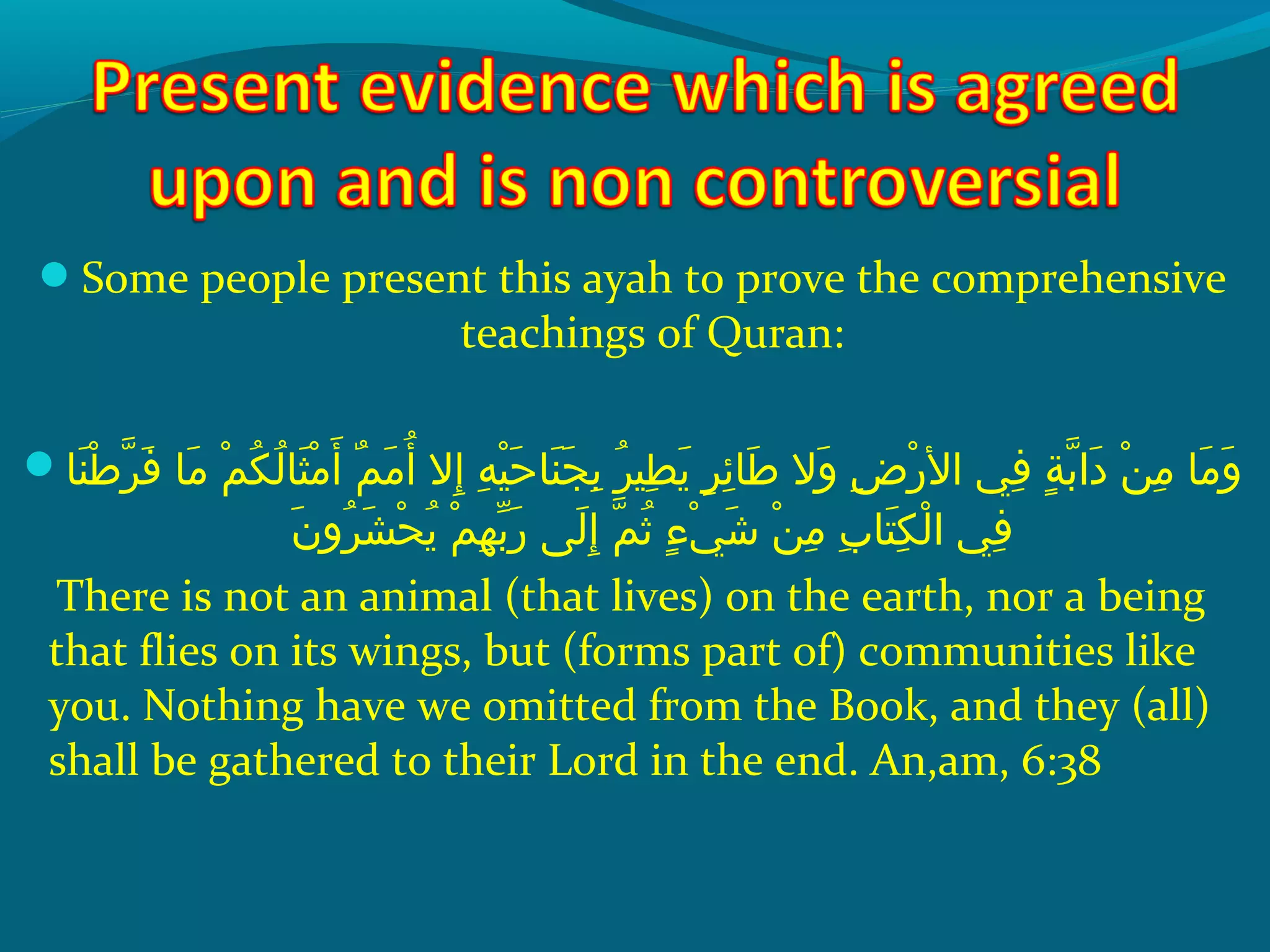 Some people present this ayah to prove the comprehensive
teachings of Quran:
 ‫ن اش‬َ ‫ش‬ ‫ط‬ْ‫َك‬ ‫ر‬ّ ‫را‬ ‫ف‬َ ‫ش‬  ‫م اش‬َ ‫ش‬  ‫مش‬ْ‫َك‬ ‫ك‬ُ‫غ‬ ‫ل‬ُ‫غ‬ ‫ث ا‬َ ‫ش‬ ‫م‬ْ‫َك‬ ‫أ‬َ ‫ش‬  ‫مش‬ٌ  ‫م‬َ ‫ش‬ ‫أ‬ُ‫غ‬  ‫إالش‬ِ‫ ي‬  ‫هش‬ِ‫ ي‬ ‫هي‬ْ‫َك‬ ‫ح‬َ ‫ش‬ ‫ن ا‬َ ‫ش‬ ‫ج‬َ ‫ش‬ ‫ب‬ِ‫ ي‬  ‫رش‬ُ‫غ‬ ‫طهي‬ِ‫ ي‬ ‫ي‬َ ‫ش‬  ‫رش‬ٍ ‫ي‬ ‫ئ‬ِ‫ ي‬ ‫ط ا‬َ ‫ش‬  ‫والش‬َ ‫ش‬  ‫ضش‬ِ‫ ي‬ ‫ر‬ْ‫َك‬ ‫ف يش ال‬ِ‫ ي‬  ‫ةش‬ٍ ‫ي‬ ‫ب‬ّ ‫را‬ ‫دا‬َ ‫ش‬  ‫نش‬ْ‫َك‬ ‫م‬ِ‫ ي‬  ‫م اش‬َ ‫ش‬ ‫و‬َ ‫ش‬
‫ن‬َ ‫ش‬ ‫رو‬ُ‫غ‬ ‫ش‬َ ‫ش‬ ‫ح‬ْ‫َك‬ ‫ي‬ُ‫غ‬  ‫مش‬ْ‫َك‬ ‫ه‬ِ‫ ي‬ ‫ب‬ّ ‫با‬ ‫ر‬َ ‫ش‬  ‫ل ىش‬َ ‫ش‬ ‫إ‬ِ‫ ي‬  ‫مش‬ّ ‫را‬ ‫ث‬ُ‫غ‬  ‫ءش‬ٍ ‫ي‬ ‫ ي‬ْ‫َك‬ ‫ش‬َ ‫ش‬  ‫نش‬ْ‫َك‬ ‫م‬ِ‫ ي‬  ‫ِبش‬ِ‫ ي‬ ‫ت ا‬َ ‫ش‬ ‫ك‬ِ‫ ي‬ ‫ل‬ْ‫َك‬ ‫ف يش ا‬ِ‫ ي‬
There is not an animal (that lives) on the earth, nor a being
that flies on its wings, but (forms part of) communities like
you. Nothing have we omitted from the Book, and they (all)
shall be gathered to their Lord in the end. An,am, 6:38
 