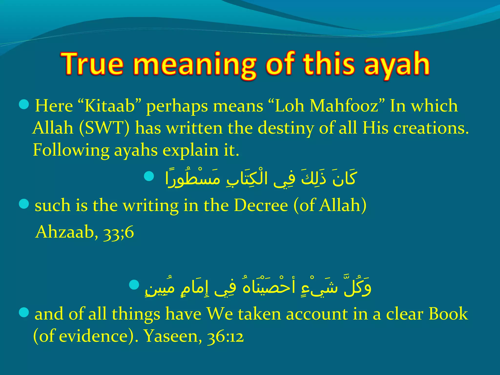 Here “Kitaab” perhaps means “Loh Mahfooz” In which
Allah (SWT) has written the destiny of all His creations.
Following ayahs explain it.
 ‫راش‬ً‫ا‬ ‫طحو‬ُ‫غ‬ ‫س‬ْ‫َك‬ ‫م‬َ ‫ش‬  ‫ِبش‬ِ‫ ي‬ ‫ت ا‬َ ‫ش‬ ‫ك‬ِ‫ ي‬ ‫ل‬ْ‫َك‬ ‫ف يش ا‬ِ‫ ي‬  ‫كش‬َ ‫ش‬ ‫ل‬ِ‫ ي‬ ‫ذ‬َ ‫ش‬  ‫نش‬َ ‫ش‬ ‫ك ا‬َ ‫ش‬
such is the writing in the Decree (of Allah)
Ahzaab, 33;6
‫ن‬ٍ ‫ي‬ ‫بهي‬ِ‫ ي‬ ‫م‬ُ‫غ‬  ‫مش‬ٍ ‫ي‬ ‫م ا‬َ ‫ش‬ ‫إ‬ِ‫ ي‬  ‫ف يش‬ِ‫ ي‬  ‫هش‬ُ‫غ‬ ‫ن ا‬َ ‫ش‬ ‫هي‬ْ‫َك‬ ‫ص‬َ ‫ش‬ ‫ح‬ْ‫َك‬ ‫ءش أ‬ٍ ‫ي‬ ‫ ي‬ْ‫َك‬ ‫ش‬َ ‫ش‬  ‫لش‬ّ ‫را‬ ‫ك‬ُ‫غ‬ ‫و‬َ ‫ش‬
and of all things have We taken account in a clear Book
(of evidence). Yaseen, 36:12
 