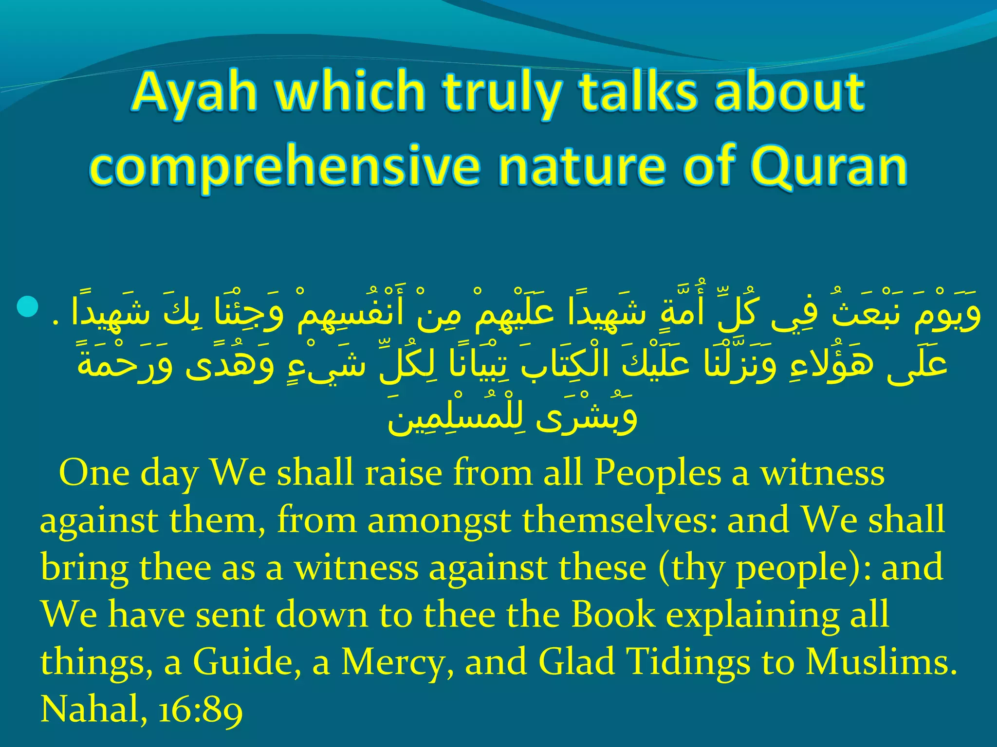 . ‫داش‬ً‫ا‬ ‫ههي‬ِ‫ ي‬ ‫ش‬َ ‫ش‬  ‫كش‬َ ‫ش‬ ‫ب‬ِ‫ ي‬  ‫ن اش‬َ ‫ش‬ ‫ئ‬ْ‫َك‬ ‫ج‬ِ‫ ي‬ ‫و‬َ ‫ش‬  ‫مش‬ْ‫َك‬ ‫ه‬ِ‫ ي‬ ‫س‬ِ‫ ي‬ ‫ف‬ُ‫غ‬ ‫ن‬ْ‫َك‬ ‫أ‬َ ‫ش‬  ‫نش‬ْ‫َك‬ ‫م‬ِ‫ ي‬  ‫مش‬ْ‫َك‬ ‫ه‬ِ‫ ي‬ ‫هي‬ْ‫َك‬ ‫َل‬َ ‫ش‬ ‫ع‬َ ‫ش‬  ‫داش‬ً‫ا‬ ‫ههي‬ِ‫ ي‬ ‫ش‬َ ‫ش‬  ‫ةش‬ٍ ‫ي‬ ‫م‬ّ ‫را‬ ‫أ‬ُ‫غ‬  ‫لش‬ّ ‫با‬ ‫ك‬ُ‫غ‬  ‫ف يش‬ِ‫ ي‬  ‫ثش‬ُ‫غ‬ ‫ع‬َ ‫ش‬ ‫ب‬ْ‫َك‬ ‫ن‬َ ‫ش‬  ‫مش‬َ ‫ش‬ ‫حو‬ْ‫َك‬ ‫ي‬َ ‫ش‬ ‫و‬َ ‫ش‬
 ‫ةش‬ً‫ا‬ ‫م‬َ ‫ش‬ ‫ح‬ْ‫َك‬ ‫ر‬َ ‫ش‬ ‫و‬َ ‫ش‬  ‫د ىش‬ً‫ا‬ ‫ه‬ُ‫غ‬ ‫و‬َ ‫ش‬  ‫ءش‬ٍ ‫ي‬ ‫ ي‬ْ‫َك‬ ‫ش‬َ ‫ش‬  ‫لش‬ّ ‫با‬ ‫ك‬ُ‫غ‬ ‫ل‬ِ‫ ي‬  ‫ن اش‬ً‫ا‬ ‫هي ا‬َ ‫ش‬ ‫ب‬ْ‫َك‬ ‫ت‬ِ‫ ي‬  ‫ِبش‬َ ‫ش‬ ‫ت ا‬َ ‫ش‬ ‫ك‬ِ‫ ي‬ ‫ل‬ْ‫َك‬ ‫كش ا‬َ ‫ش‬ ‫هي‬ْ‫َك‬ ‫َل‬َ ‫ش‬ ‫ع‬َ ‫ش‬  ‫ن اش‬َ ‫ش‬ ‫ل‬ْ‫َك‬ ‫ز‬ّ ‫را‬ ‫ن‬َ ‫ش‬ ‫و‬َ ‫ش‬  ‫ءش‬ِ‫ ي‬ ‫ؤال‬ُ‫غ‬ ‫ه‬َ ‫ش‬  ‫َل ىش‬َ ‫ش‬ ‫ع‬َ ‫ش‬
‫ن‬َ ‫ش‬ ‫مهي‬ِ‫ ي‬ ‫َل‬ِ‫ ي‬ ‫س‬ْ‫َك‬ ‫م‬ُ‫غ‬ ‫َل‬ْ‫َك‬ ‫ل‬ِ‫ ي‬  ‫ر ىش‬َ ‫ش‬ ‫ش‬ْ‫َك‬ ‫ب‬ُ‫غ‬ ‫و‬َ ‫ش‬
One day We shall raise from all Peoples a witness
against them, from amongst themselves: and We shall
bring thee as a witness against these (thy people): and
We have sent down to thee the Book explaining all
things, a Guide, a Mercy, and Glad Tidings to Muslims.
Nahal, 16:89
 