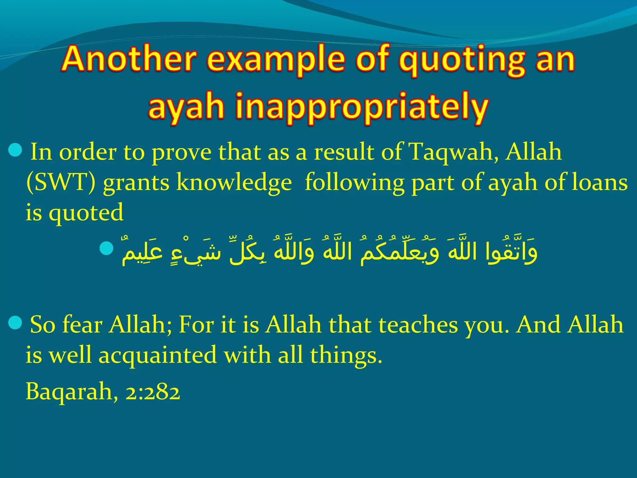 In order to prove that as a result of Taqwah, Allah
(SWT) grants knowledge following part of ayah of loans
is quoted
‫م‬ٌ  ‫َلهي‬ِ‫ ي‬ ‫ع‬َ ‫ش‬  ‫ءش‬ٍ ‫ي‬ ‫ ي‬ْ‫َك‬ ‫ش‬َ ‫ش‬  ‫لش‬ّ ‫با‬ ‫ك‬ُ‫غ‬ ‫ب‬ِ‫ ي‬  ‫هش‬ُ‫غ‬ ‫َل‬ّ ‫را‬ ‫وال‬َ ‫ش‬  ‫هش‬ُ‫غ‬ ‫َل‬ّ ‫را‬ ‫مش ال‬ُ‫غ‬ ‫ك‬ُ‫غ‬ ‫م‬ُ‫غ‬ ‫َل‬ّ ‫با‬ ‫ع‬َ ‫ش‬ ‫ي‬ُ‫غ‬ ‫و‬َ ‫ش‬  ‫هش‬َ ‫ش‬ ‫َل‬ّ ‫را‬ ‫قحواش ال‬ُ‫غ‬ ‫ت‬ّ ‫را‬ ‫وا‬َ ‫ش‬
So fear Allah; For it is Allah that teaches you. And Allah
is well acquainted with all things.
Baqarah, 2:282
 