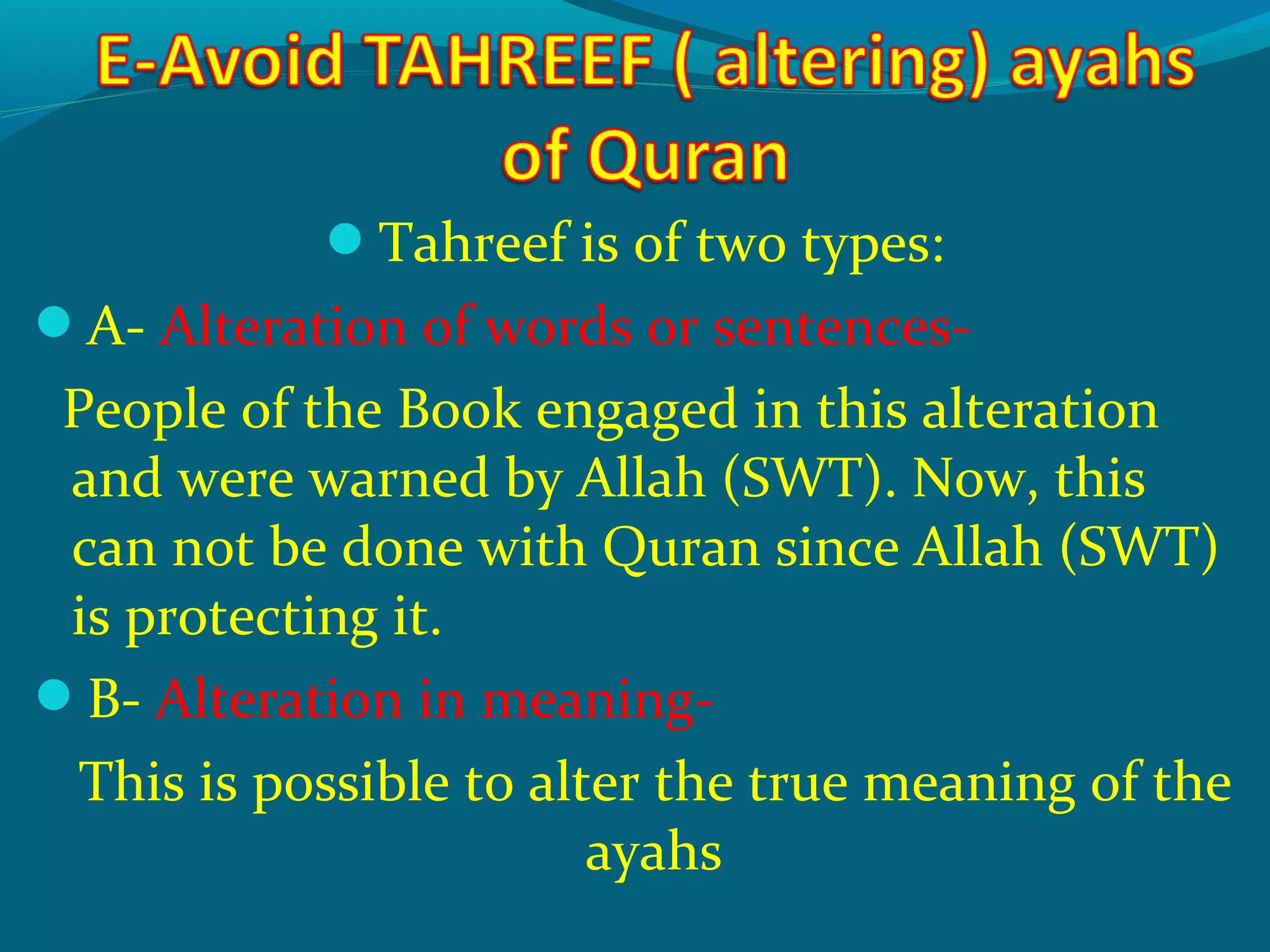 Tahreef is of two types:
A- Alteration of words or sentences-
People of the Book engaged in this alteration
and were warned by Allah (SWT). Now, this
can not be done with Quran since Allah (SWT)
is protecting it.
B- Alteration in meaning-
This is possible to alter the true meaning of the
ayahs
 