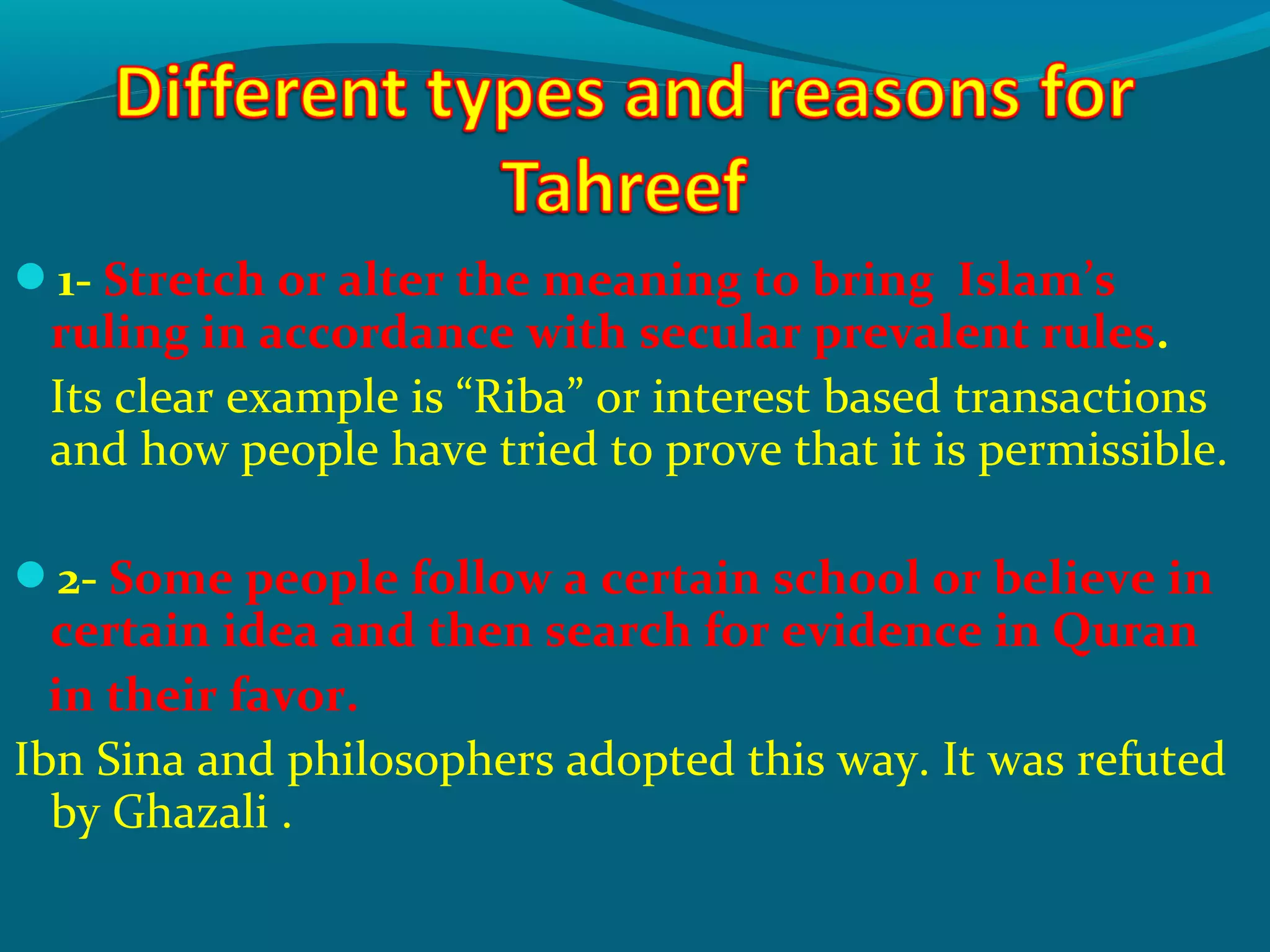 1- Stretch or alter the meaning to bring Islam’s
ruling in accordance with secular prevalent rules.
Its clear example is “Riba” or interest based transactions
and how people have tried to prove that it is permissible.
2- Some people follow a certain school or believe in
certain idea and then search for evidence in Quran
in their favor.
Ibn Sina and philosophers adopted this way. It was refuted
by Ghazali .
 