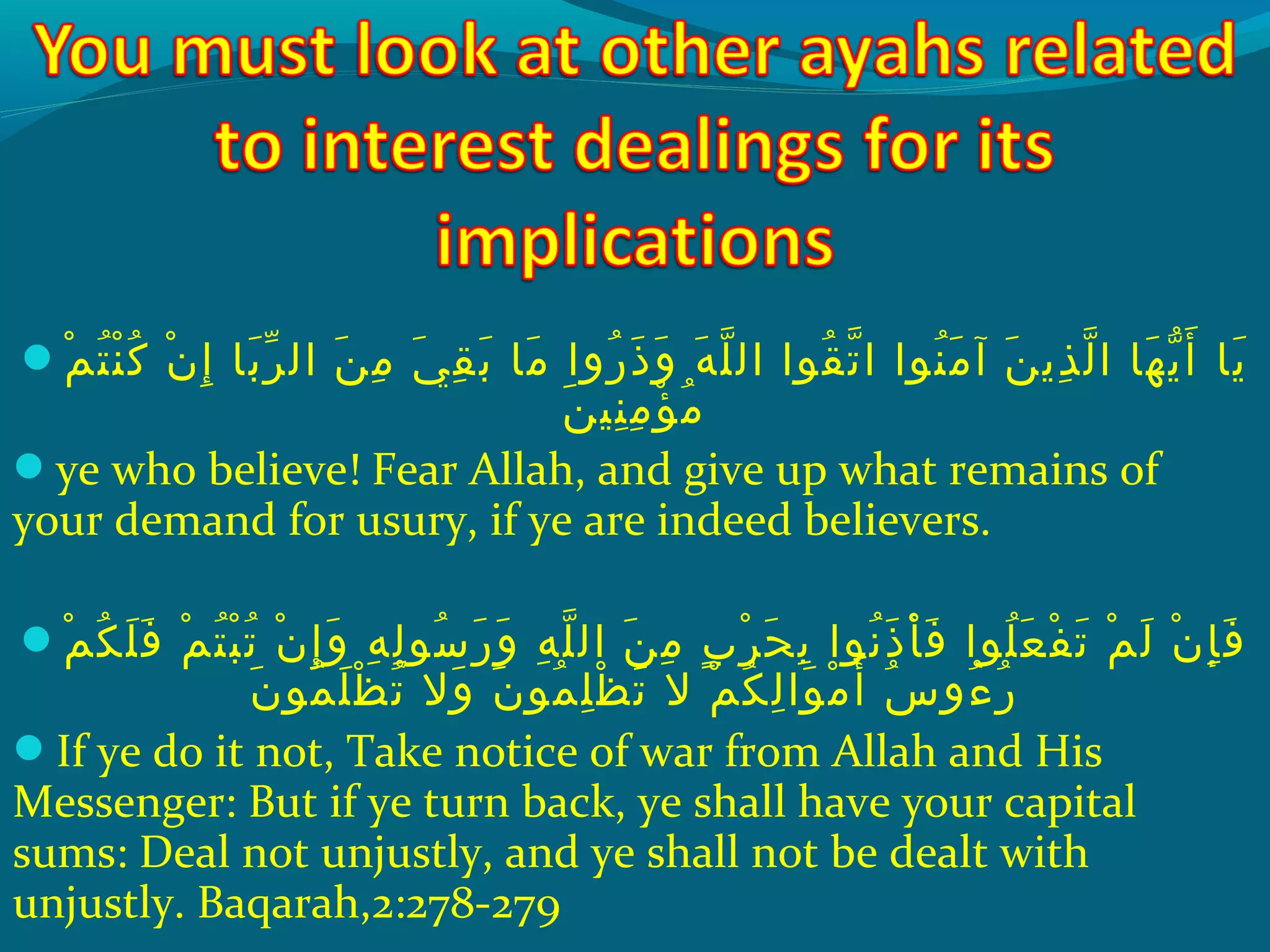 ‫م‬ْ‫َك‬ ‫ت‬ُ‫غ‬ ‫ن‬ْ‫َك‬ ‫ك‬ُ‫غ‬ ‫ن‬ْ‫َك‬ ‫إ‬ِ‫ ي‬ ‫ب ا‬َ ‫ش‬ ‫ر‬ّ ‫با‬ ‫ال‬ ‫ن‬َ ‫ش‬ ‫م‬ِ‫ ي‬ ‫ ي‬َ ‫ش‬ ‫ق‬ِ‫ ي‬ ‫ب‬َ ‫ش‬ ‫م ا‬َ ‫ش‬ ‫روا‬ُ‫غ‬ ‫ذ‬َ ‫ش‬ ‫و‬َ ‫ش‬ ‫ه‬َ ‫ش‬ ‫َل‬ّ ‫را‬ ‫ال‬ ‫قحوا‬ُ‫غ‬ ‫ت‬ّ ‫را‬ ‫ا‬ ‫نحوا‬ُ‫غ‬ ‫م‬َ ‫ش‬ ‫آ‬ ‫ن‬َ ‫ش‬ ‫ذي‬ِ‫ ي‬ ‫ل‬ّ ‫را‬ ‫ا‬ ‫ه ا‬َ ‫ش‬ ‫ي‬ّ ‫أ‬َ ‫ش‬ ‫ي ا‬َ ‫ش‬
‫ن‬َ ‫ش‬ ‫نهي‬ِ‫ ي‬ ‫م‬ِ‫ ي‬ ‫ؤ‬ْ‫َك‬ ‫م‬ُ‫غ‬
ye who believe! Fear Allah, and give up what remains of
your demand for usury, if ye are indeed believers.
‫م‬ْ‫َك‬ ‫ك‬ُ‫غ‬ ‫َل‬َ ‫ش‬ ‫ف‬َ ‫ش‬ ‫م‬ْ‫َك‬ ‫ت‬ُ‫غ‬ ‫ب‬ْ‫َك‬ ‫ت‬ُ‫غ‬ ‫ن‬ْ‫َك‬ ‫إ‬ِ‫ ي‬ ‫و‬َ ‫ش‬ ‫ه‬ِ‫ ي‬ ‫ل‬ِ‫ ي‬ ‫سحو‬ُ‫غ‬ ‫ر‬َ ‫ش‬ ‫و‬َ ‫ش‬ ‫ه‬ِ‫ ي‬ ‫َل‬ّ ‫را‬ ‫ال‬ ‫ن‬َ ‫ش‬ ‫م‬ِ‫ ي‬ ‫ِب‬ٍ ‫ي‬ ‫ر‬ْ‫َك‬ ‫ح‬َ ‫ش‬ ‫ب‬ِ‫ ي‬ ‫نحوا‬ُ‫غ‬ ‫ذ‬َ ‫ش‬ ‫أ‬ْ‫َك‬ ‫ف‬َ ‫ش‬ ‫َلحوا‬ُ‫غ‬ ‫ع‬َ ‫ش‬ ‫ف‬ْ‫َك‬ ‫ت‬َ ‫ش‬ ‫م‬ْ‫َك‬ ‫ل‬َ ‫ش‬ ‫ن‬ْ‫َك‬ ‫إ‬ِ‫ ي‬ ‫ف‬َ ‫ش‬
‫ن‬َ ‫ش‬ ‫محو‬ُ‫غ‬ ‫َل‬َ ‫ش‬ ‫َظ‬ْ‫َك‬ ‫ت‬ُ‫غ‬ ‫وال‬َ ‫ش‬ ‫ن‬َ ‫ش‬ ‫محو‬ُ‫غ‬ ‫َل‬ِ‫ ي‬ ‫َظ‬ْ‫َك‬ ‫ت‬َ ‫ش‬ ‫ال‬ ‫م‬ْ‫َك‬ ‫ك‬ُ‫غ‬ ‫ل‬ِ‫ ي‬ ‫حوا‬َ ‫ش‬ ‫م‬ْ‫َك‬ ‫أ‬َ ‫ش‬ ‫س‬ُ‫غ‬ ‫ءو‬ُ‫غ‬ ‫ر‬ُ‫غ‬
If ye do it not, Take notice of war from Allah and His
Messenger: But if ye turn back, ye shall have your capital
sums: Deal not unjustly, and ye shall not be dealt with
unjustly. Baqarah,2:278-279
 