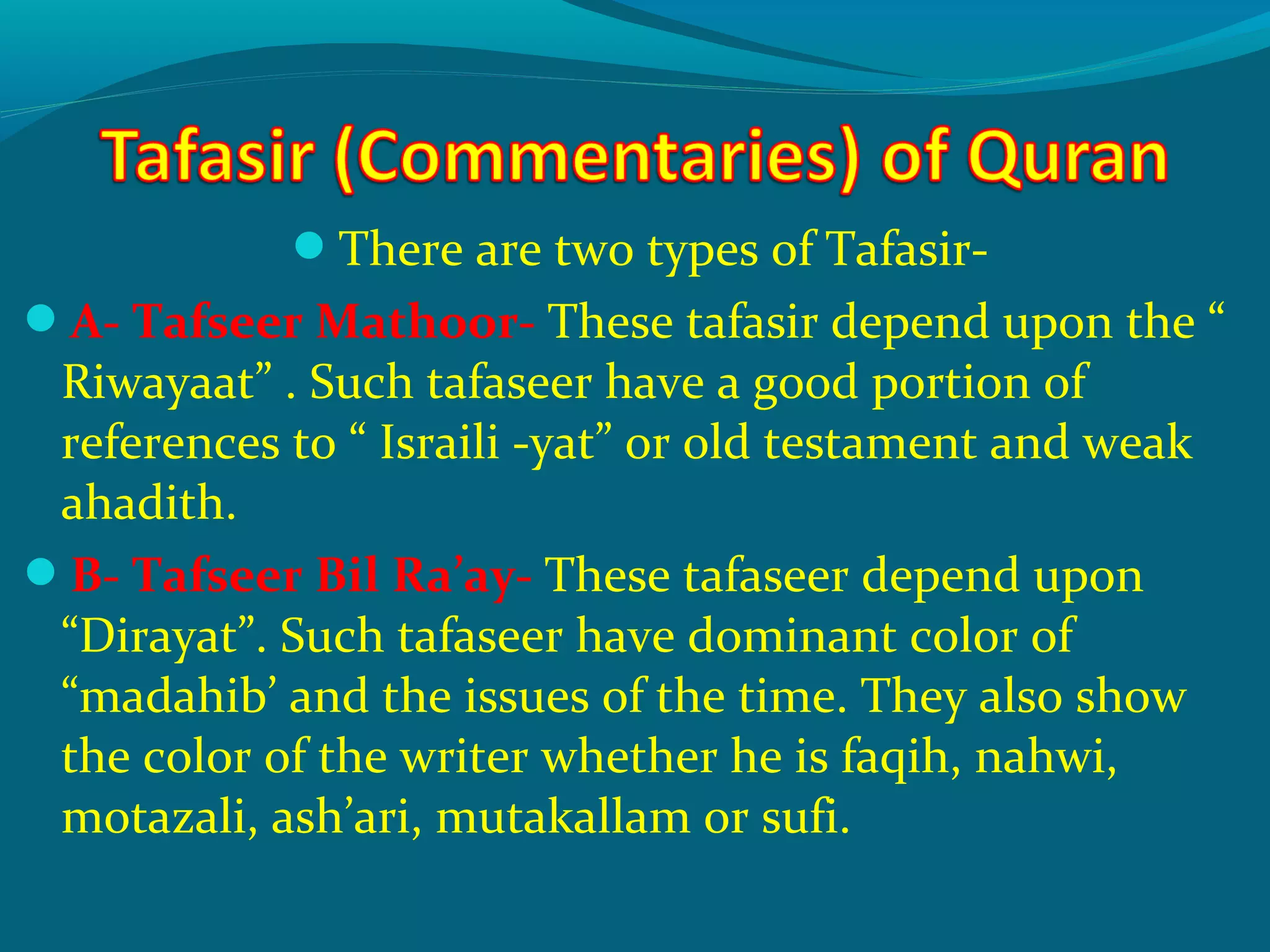 There are two types of Tafasir-
A- Tafseer Mathoor- These tafasir depend upon the “
Riwayaat” . Such tafaseer have a good portion of
references to “ Israili -yat” or old testament and weak
ahadith.
B- Tafseer Bil Ra’ay- These tafaseer depend upon
“Dirayat”. Such tafaseer have dominant color of
“madahib’ and the issues of the time. They also show
the color of the writer whether he is faqih, nahwi,
motazali, ash’ari, mutakallam or sufi.
 