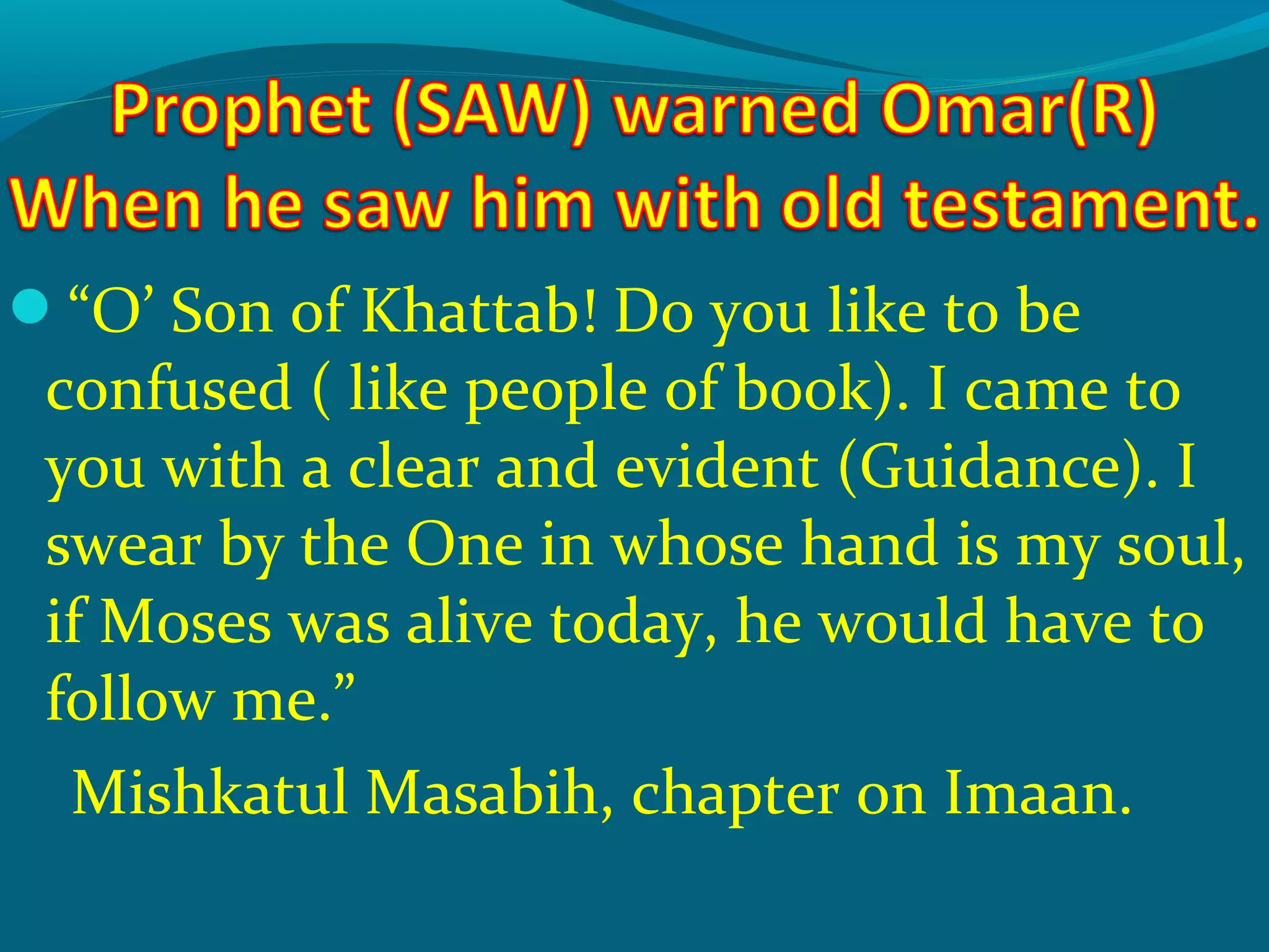 “O’ Son of Khattab! Do you like to be
confused ( like people of book). I came to
you with a clear and evident (Guidance). I
swear by the One in whose hand is my soul,
if Moses was alive today, he would have to
follow me.”
Mishkatul Masabih, chapter on Imaan.
 