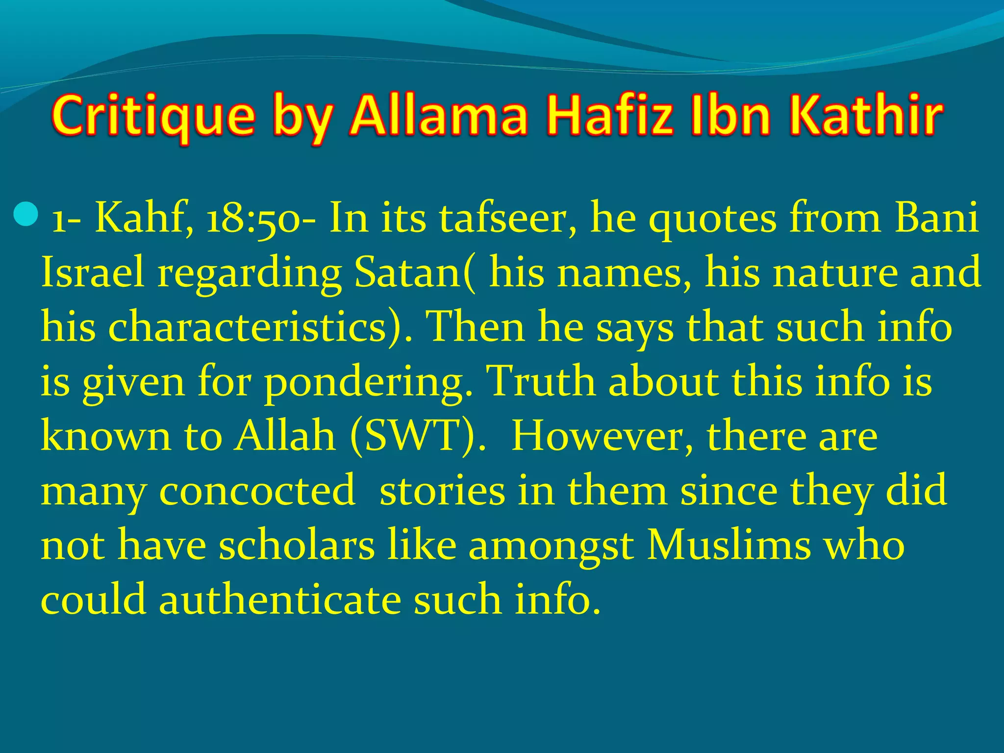 1- Kahf, 18:50- In its tafseer, he quotes from Bani
Israel regarding Satan( his names, his nature and
his characteristics). Then he says that such info
is given for pondering. Truth about this info is
known to Allah (SWT). However, there are
many concocted stories in them since they did
not have scholars like amongst Muslims who
could authenticate such info.
 