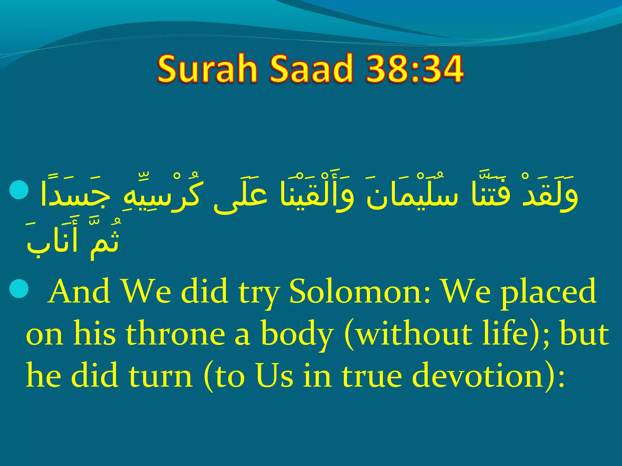  ‫داع‬ً ‫ي‬ ‫س‬َ ‫ع‬ ‫ج‬َ ‫ع‬  ‫هع‬ِ‫َم‬ ‫ي‬ّ‫وُف‬ ‫س‬ِ‫َم‬ ‫ِر‬ْ‫ك‬ ‫ِك‬ُ‫َنو‬  ‫ل ىع‬َ ‫ع‬ ‫ع‬َ ‫ع‬  ‫نساع‬َ ‫ع‬ ‫ي‬ْ‫ك‬ ‫ق‬َ ‫ع‬ ‫ل‬ْ‫ك‬ ‫أ‬َ ‫ع‬ ‫و‬َ ‫ع‬  ‫نع‬َ ‫ع‬ ‫مسا‬َ ‫ع‬ ‫ي‬ْ‫ك‬ ‫ل‬َ ‫ع‬ ‫س‬ُ‫َنو‬  ‫نساع‬ّ‫ُها‬ ‫ت‬َ ‫ع‬ ‫ف‬َ ‫ع‬  ‫دع‬ْ‫ك‬ ‫ق‬َ ‫ع‬ ‫ل‬َ ‫ع‬ ‫و‬َ ‫ع‬
‫ب‬َ ‫ع‬ ‫نسا‬َ ‫ع‬ ‫أ‬َ ‫ع‬  ‫مع‬ّ‫ُها‬ ‫ث‬ُ‫َنو‬
 And We did try Solomon: We placed
on his throne a body (without life); but
he did turn (to Us in true devotion):
 
