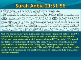 And We had certainly given Abraham his sound judgment before, and We
were of him well-Knowing. When he said to his father and his people,
What are these statues to which you are devoted?“ They said, We found
our fathers worshippers of them.“ He said, You were certainly, you and
your fathers, in manifest error. They said, Have you come to us with
truth, or are you of those who jest?“ He said, [No], rather, your Lord is the
Lord of the heavens and the earth who created them, and I, to that, am of
those who testify.
 