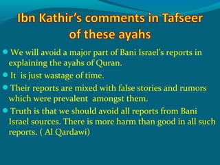 We will avoid a major part of Bani Israel’s reports in
explaining the ayahs of Quran.
It is just wastage of time.
Their reports are mixed with false stories and rumors
which were prevalent amongst them.
Truth is that we should avoid all reports from Bani
Israel sources. There is more harm than good in all such
reports. ( Al Qardawi)
 
