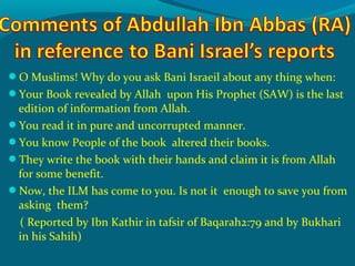 O Muslims! Why do you ask Bani Israeil about any thing when:
Your Book revealed by Allah upon His Prophet (SAW) is the last
edition of information from Allah.
You read it in pure and uncorrupted manner.
You know People of the book altered their books.
They write the book with their hands and claim it is from Allah
for some benefit.
Now, the ILM has come to you. Is not it enough to save you from
asking them?
( Reported by Ibn Kathir in tafsir of Baqarah2:79 and by Bukhari
in his Sahih)
 