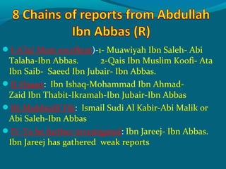 I-A’la( Most excellent)-1- Muawiyah Ibn Saleh- Abi
Talaha-Ibn Abbas. 2-Qais Ibn Muslim Koofi- Ata
Ibn Saib- Saeed Ibn Jubair- Ibn Abbas.
II-Hasan: Ibn Ishaq-Mohammad Ibn Ahmad-
Zaid Ibn Thabit-Ikramah-Ibn Jubair-Ibn Abbas
III-Mukhtalif Fih: Ismail Sudi Al Kabir-Abi Malik or
Abi Saleh-Ibn Abbas
IV-To be further investigated: Ibn Jareej- Ibn Abbas.
Ibn Jareej has gathered weak reports
 
