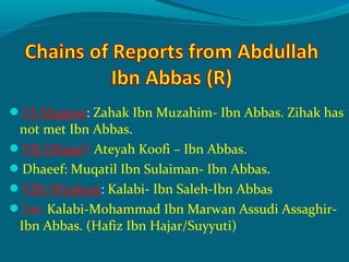 VI-Maqtoo: Zahak Ibn Muzahim- Ibn Abbas. Zihak has
not met Ibn Abbas.
VII-Dhaeef: Ateyah Koofi – Ibn Abbas.
Dhaeef: Muqatil Ibn Sulaiman- Ibn Abbas.
VIII-Weakest: Kalabi- Ibn Saleh-Ibn Abbas
Lie: Kalabi-Mohammad Ibn Marwan Assudi Assaghir-
Ibn Abbas. (Hafiz Ibn Hajar/Suyyuti)
 