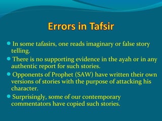In some tafasirs, one reads imaginary or false story
telling.
There is no supporting evidence in the ayah or in any
authentic report for such stories.
Opponents of Prophet (SAW) have written their own
versions of stories with the purpose of attacking his
character.
Surprisingly, some of our contemporary
commentators have copied such stories.
 