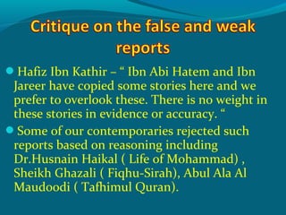 Hafiz Ibn Kathir – “ Ibn Abi Hatem and Ibn
Jareer have copied some stories here and we
prefer to overlook these. There is no weight in
these stories in evidence or accuracy. “
Some of our contemporaries rejected such
reports based on reasoning including
Dr.Husnain Haikal ( Life of Mohammad) ,
Sheikh Ghazali ( Fiqhu-Sirah), Abul Ala Al
Maudoodi ( Tafhimul Quran).
 