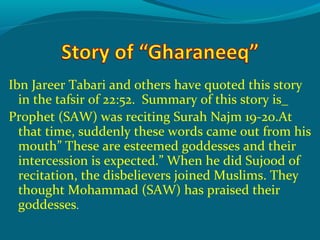 Ibn Jareer Tabari and others have quoted this story
in the tafsir of 22:52. Summary of this story is_
Prophet (SAW) was reciting Surah Najm 19-20.At
that time, suddenly these words came out from his
mouth” These are esteemed goddesses and their
intercession is expected.” When he did Sujood of
recitation, the disbelievers joined Muslims. They
thought Mohammad (SAW) has praised their
goddesses.
 