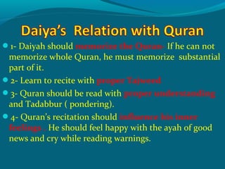 1- Daiyah should memorize the Quran- If he can not
memorize whole Quran, he must memorize substantial
part of it.
2- Learn to recite with proper Tajweed
3- Quran should be read with proper understanding
and Tadabbur ( pondering).
4- Quran’s recitation should influence his inner
feelings . He should feel happy with the ayah of good
news and cry while reading warnings.
 
