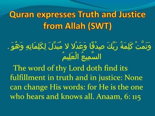 . ‫وإ‬َ  ‫ه‬ُ ‫ق‬ ‫و‬َ   ‫هإ‬ِ‫ح‬ ‫َت‬ِ‫ح‬ ‫ملا‬َ  ‫َل‬ِ‫ح‬ ‫ك‬َ  ‫ل‬ِ‫ح‬  ‫لإ‬َ  ‫د‬ّ‫ َن‬ ‫ب‬َ  ‫م‬ُ ‫ق‬  ‫دالإ الإ‬ْ ‫َد‬ ‫ع‬َ  ‫و‬َ   ‫قلاإ‬ً‫ ا‬ ‫د‬ْ ‫َد‬ ‫ص‬ِ‫ح‬  ‫كإ‬َ  ‫ب‬ّ‫ َن‬ ‫ر‬َ   ‫ةإ‬ُ ‫ق‬ ‫م‬َ  ‫َل‬ِ‫ح‬ ‫َك‬َ   ‫تإ‬ْ ‫َد‬ ‫م‬ّ‫ِه‬ ‫َت‬َ  ‫و‬َ 
‫م‬ُ ‫ق‬ ‫َلني‬ِ‫ح‬ ‫ع‬َ  ‫ل‬ْ ‫َد‬ ‫عإ ا‬ُ ‫ق‬ ‫مني‬ِ‫ح‬ ‫س‬ّ‫ِه‬ ‫ال‬
The word of thy Lord doth find its
fulfillment in truth and in justice: None
can change His words: for He is the one
who hears and knows all. Anaam, 6: 115
 