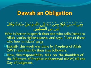 ‫لإ‬َ  ‫قلا‬َ  ‫و‬َ   ‫حلاإ‬ً‫ ا‬ ‫ل‬ِ‫ح‬ ‫صلا‬َ   ‫لإ‬َ  ‫م‬ِ‫ح‬ ‫ع‬َ  ‫و‬َ   ‫هإ‬ِ‫ح‬ ‫َل‬ّ‫ِه‬ ‫ل ىإ ال‬َ  ‫إ‬ِ‫ح‬  ‫علاإ‬َ  ‫د‬َ   ‫نإ‬ْ ‫َد‬ ‫م‬ّ‫ِه‬ ‫م‬ِ‫ح‬  ‫والإ‬ْ ‫َد‬ ‫ق‬َ   ‫نإ‬ُ ‫ق‬ ‫س‬َ  ‫ح‬ْ ‫َد‬ ‫أ‬َ   ‫نإ‬ْ ‫َد‬ ‫م‬َ  ‫و‬َ 
‫ن‬َ  ‫مني‬ِ‫ح‬ ‫َل‬ِ‫ح‬ ‫س‬ْ ‫َد‬ ‫م‬ُ ‫ق‬ ‫ل‬ْ ‫َد‬ ‫نإ ا‬َ  ‫م‬ِ‫ح‬  ‫ن يإ‬ِ‫ح‬ ‫َن‬ّ‫ِه‬ ‫إ‬ِ‫ح‬
Who is better in speech than one who calls (men) to
Allah, works righteousness, and says, "I am of those
who bow in Islam“ 41:33
Initially this work was done by Prophets of Allah
(SWT) and then by their true followers.
Now, this responsibility falls on the shoulders of
the followers of Prophet Mohammad (SAW) till the
Day of Judgment.
 