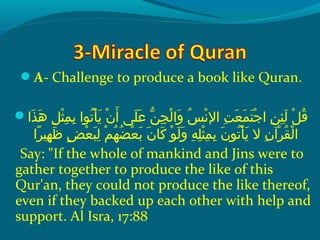 A- Challenge to produce a book like Quran.
 ‫ذاإ‬َ  ‫ه‬َ   ‫لإ‬ِ‫ح‬ ‫ث‬ْ ‫َد‬ ‫م‬ِ‫ح‬ ‫ب‬ِ‫ح‬  ‫َتواإ‬ُ ‫ق‬ ‫أ‬ْ ‫َد‬ ‫ي‬َ   ‫نإ‬ْ ‫َد‬ ‫أ‬َ   ‫َل ىإ‬َ  ‫ع‬َ   ‫نإ‬ّ‫ُل‬ ‫ج‬ِ‫ح‬ ‫ل‬ْ ‫َد‬ ‫وا‬َ   ‫سإ‬ُ ‫ق‬ ‫َن‬ْ ‫َد‬ ‫تإ ال‬ِ‫ح‬ ‫ع‬َ  ‫م‬َ  ‫ت‬َ  ‫ج‬ْ ‫َد‬ ‫نإ ا‬ِ‫ح‬ ‫ئ‬ِ‫ح‬ ‫ل‬َ   ‫لإ‬ْ ‫َد‬ ‫ق‬ُ ‫ق‬
‫را‬ً‫ ا‬ ‫هني‬ِ‫ح‬ ‫ظ‬َ   ‫ضإ‬ٍ ‫ع‬ْ ‫َد‬ ‫ب‬َ  ‫ل‬ِ‫ح‬  ‫مإ‬ْ ‫َد‬ ‫ه‬ُ ‫ق‬ ‫ض‬ُ ‫ق‬ ‫ع‬ْ ‫َد‬ ‫ب‬َ   ‫نإ‬َ  ‫َكلا‬َ   ‫وإ‬ْ ‫َد‬ ‫ل‬َ  ‫و‬َ   ‫هإ‬ِ‫ح‬ ‫َل‬ِ‫ح‬ ‫ث‬ْ ‫َد‬ ‫م‬ِ‫ح‬ ‫ب‬ِ‫ح‬  ‫نإ‬َ  ‫َتو‬ُ ‫ق‬ ‫أ‬ْ ‫َد‬ ‫ي‬َ   ‫نإ الإ‬ِ‫ح‬ ‫رنآ‬ْ ‫َد‬ ‫ق‬ُ ‫ق‬ ‫ل‬ْ ‫َد‬ ‫ا‬
Say: If the whole of mankind and Jins were to
gather together to produce the like of this
Qur'an, they could not produce the like thereof,
even if they backed up each other with help and
support. Al Isra, 17:88
 