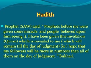Prophet (SAW) said, “ Prophets before me were
given some miracle and people believed upon
him seeing it. I have been given this revelation
(Quran) which is revealed to me ( which will
remain till the day of Judgment) So I hope that
my followers will be more in numbers than all of
them on the day of Judgment. “ Bukhari.
 