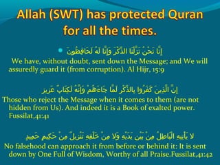  ‫نإ‬َ  ‫ظو‬ُ ‫ق‬ ‫ف‬ِ‫ح‬ ‫حلا‬َ  ‫ل‬َ   ‫هإ‬ُ ‫ق‬ ‫ل‬َ   ‫َنلاإ‬ّ‫ِه‬ ‫إ‬ِ‫ح‬ ‫و‬َ   ‫رإ‬َ  ‫َك‬ْ ‫َد‬ ‫ذ‬ّ‫ َن‬ ‫نلاإ ال‬َ  ‫ل‬ْ ‫َد‬ ‫ز‬ّ‫ِه‬ ‫َن‬َ   ‫نإ‬ُ ‫ق‬ ‫ح‬ْ ‫َد‬ ‫َن‬َ   ‫َنلاإ‬ّ‫ِه‬ ‫إ‬ِ‫ح‬
We have, without doubt, sent down the Message; and We will
assuredly guard it (from corruption). Al Hijr, 15:9
‫زيز‬ِ‫ح‬ ‫ع‬َ   ‫بإ‬ٌ  ‫تلا‬َ  ‫ك‬ِ‫ح‬ ‫ل‬َ   ‫هإ‬ُ ‫ق‬ ‫َن‬ّ‫ِه‬ ‫إ‬ِ‫ح‬ ‫و‬َ   ‫مإ‬ْ ‫َد‬ ‫ه‬ُ ‫ق‬ ‫ء‬َ  ‫جلا‬َ   ‫ملاإ‬ّ‫ِه‬ ‫ل‬َ   ‫رإ‬ِ‫ح‬ ‫َك‬ْ ‫َد‬ ‫ذ‬ّ‫ َن‬ ‫بلال‬ِ‫ح‬  ‫رواإ‬ُ ‫ق‬ ‫ف‬َ  ‫َك‬َ   ‫نإ‬َ  ‫ذي‬ِ‫ح‬ ‫ل‬ّ‫ِه‬ ‫نإ ا‬ّ‫ِه‬ ‫إ‬ِ‫ح‬
Those who reject the Message when it comes to them (are not
hidden from Us). And indeed it is a Book of exalted power.
Fussilat,41:41
‫د‬ٍ ‫مني‬ِ‫ح‬ ‫ح‬َ   ‫مإ‬ٍ ‫كني‬ِ‫ح‬ ‫ح‬َ   ‫نإ‬ْ ‫َد‬ ‫م‬ِ‫ح‬  ‫لإ‬ٌ  ‫زي‬ِ‫ح‬ ‫ن‬ْ ‫َد‬ ‫َت‬َ   ‫هإ‬ِ‫ح‬ ‫ف‬ِ‫ح‬ ‫َل‬ْ ‫َد‬ ‫خ‬َ   ‫نإ‬ْ ‫َد‬ ‫م‬ِ‫ح‬  ‫والإ‬َ   ‫هإ‬ِ‫ح‬ ‫ي‬ْ ‫َد‬ ‫د‬َ  ‫ي‬َ   ‫نإ‬ِ‫ح‬ ‫ني‬ْ ‫َد‬ ‫ب‬َ   ‫نإ‬ْ ‫َد‬ ‫م‬ِ‫ح‬  ‫لإ‬ُ ‫ق‬ ‫ط‬ِ‫ح‬ ‫بلا‬َ  ‫ل‬ْ ‫َد‬ ‫هإ ا‬ِ‫ح‬ ‫َتني‬ِ‫ح‬ ‫أ‬ْ ‫َد‬ ‫ي‬َ   ‫الإ‬
No falsehood can approach it from before or behind it: It is sent
down by One Full of Wisdom, Worthy of all Praise.Fussilat,41:42
 
