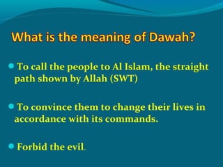 To call the people to Al Islam, the straight
path shown by Allah (SWT)
To convince them to change their lives in
accordance with its commands.
Forbid the evil.
 