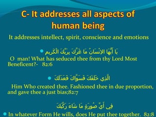 It addresses intellect, spirit, conscience and emotions
‫م‬ِ‫ك‬ ‫رمي‬ِ‫ك‬ ‫ك‬َ‫ًة‬ ‫ل‬ْ‫َم‬ ‫كو ا‬َ‫ًة‬ ‫ب‬ّ ‫َش‬ ‫ر‬َ‫ًة‬ ‫ب‬ِ‫ك‬  ‫كو‬َ‫ًة‬ ‫ر‬ّ‫نْل‬ ‫غ‬َ‫ًة‬  ‫م او‬َ‫ًة‬  ‫نو‬ُ‫ًد‬ ‫س ا‬َ‫ًة‬ ‫ن‬ْ‫َم‬ ‫ه او ال‬َ‫ًة‬ ‫مي‬ّ‫اَه‬ ‫أ‬َ‫ًة‬  ‫مي او‬َ‫ًة‬
O man! What has seduced thee from thy Lord Most
Beneficent?- 82:6
 ‫ك‬َ‫ًة‬ ‫ل‬َ‫ًة‬ ‫د‬َ‫ًة‬ ‫ع‬َ‫ًة‬ ‫ف‬َ‫ًة‬  ‫كو‬َ‫ًة‬ ‫وا‬ّ‫نْل‬ ‫س‬َ‫ًة‬ ‫ف‬َ‫ًة‬  ‫كو‬َ‫ًة‬ ‫ق‬َ‫ًة‬ ‫ل‬َ‫ًة‬ ‫خ‬َ‫ًة‬  ‫ذ يو‬ِ‫ك‬ ‫ل‬ّ‫نْل‬ ‫ا‬
Him Who created thee. Fashioned thee in due proportion,
and gave thee a just bias;82:7
‫ك‬َ‫ًة‬ ‫ب‬َ‫ًة‬ ‫ك‬ّ‫نْل‬ ‫ر‬َ‫ًة‬  ‫ءو‬َ‫ًة‬ ‫ش ا‬َ‫ًة‬  ‫م او‬َ‫ًة‬  ‫ةو‬ٍ ‫و‬ ‫ر‬َ‫ًة‬ ‫صو‬ُ‫ًد‬  ‫ يو‬ّ ‫َش‬ ‫أ‬َ‫ًة‬  ‫فيو‬ِ‫ك‬
In whatever Form He wills, does He put thee together. 82:8
 