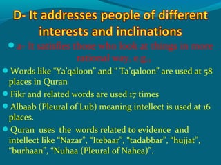 a- It satisfies those who look at things in more
rational way, e.g.,
Words like “Ya’qaloon” and “ Ta’qaloon” are used at 58
places in Quran
Fikr and related words are used 17 times
Albaab (Pleural of Lub) meaning intellect is used at 16
places.
Quran uses the words related to evidence and
intellect like “Nazar”, “Itebaar”, “tadabbar”, “hujjat”,
“burhaan”, “Nuhaa (Pleural of Nahea)”.
 