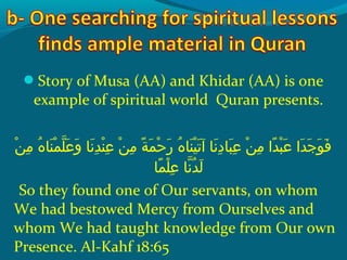 Story of Musa (AA) and Khidar (AA) is one
example of spiritual world Quran presents.
 ‫نو‬ْ‫َم‬ ‫م‬ِ‫ك‬  ‫هو‬ُ‫ًد‬ ‫ن ا‬َ‫ًة‬ ‫م‬ْ‫َم‬ ‫ل‬ّ‫نْل‬ ‫ع‬َ‫ًة‬ ‫و‬َ‫ًة‬  ‫ن او‬َ‫ًة‬ ‫د‬ِ‫ك‬ ‫ن‬ْ‫َم‬ ‫ع‬ِ‫ك‬  ‫نو‬ْ‫َم‬ ‫م‬ِ‫ك‬  ‫ةو‬ً ‫و‬ ‫م‬َ‫ًة‬ ‫ح‬ْ‫َم‬ ‫ر‬َ‫ًة‬  ‫هو‬ُ‫ًد‬ ‫ن ا‬َ‫ًة‬ ‫ي‬ْ‫َم‬ ‫ت‬َ‫ًة‬ ‫ن او آ‬َ‫ًة‬ ‫د‬ِ‫ك‬ ‫ب ا‬َ‫ًة‬ ‫ع‬ِ‫ك‬  ‫نو‬ْ‫َم‬ ‫م‬ِ‫ك‬  ‫داو‬ً ‫و‬ ‫ب‬ْ‫َم‬ ‫ع‬َ‫ًة‬  ‫داو‬َ‫ًة‬ ‫ج‬َ‫ًة‬ ‫و‬َ‫ًة‬ ‫ف‬َ‫ًة‬
‫م ا‬ً ‫و‬ ‫ل‬ْ‫َم‬ ‫ع‬ِ‫ك‬  ‫ن او‬ّ‫نْل‬ ‫د‬ُ‫ًد‬ ‫ل‬َ‫ًة‬
So they found one of Our servants, on whom
We had bestowed Mercy from Ourselves and
whom We had taught knowledge from Our own
Presence. Al-Kahf 18:65
 