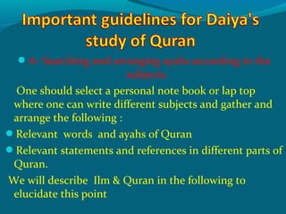 A- Searching and arranging ayahs according to the
subjects.
One should select a personal note book or lap top
where one can write different subjects and gather and
arrange the following :
Relevant words and ayahs of Quran
Relevant statements and references in different parts of
Quran.
We will describe Ilm  Quran in the following to
elucidate this point
 