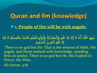 1- People of Ilm will be with angels:
 ‫هو‬َ‫ًة‬ ‫ل‬َ‫ًة‬ ‫إ‬ِ‫ك‬  ‫طو الو‬ِ‫ك‬ ‫س‬ْ‫َم‬ ‫ق‬ِ‫ك‬ ‫ل‬ْ‫َم‬ ‫ب ا‬ِ‫ك‬  ‫م او‬ً ‫و‬ ‫ئ‬ِ‫ك‬ ‫ق ا‬َ‫ًة‬  ‫مو‬ِ‫ك‬ ‫ل‬ْ‫َم‬ ‫ع‬ِ‫ك‬ ‫ل‬ْ‫َم‬ ‫لوو ا‬ُ‫ًد‬ ‫أو‬ُ‫ًد‬ ‫و‬َ‫ًة‬  ‫ةو‬ُ‫ًد‬ ‫ك‬َ‫ًة‬ ‫ئ‬ِ‫ك‬ ‫مال‬َ‫ًة‬ ‫ل‬ْ‫َم‬ ‫وا‬َ‫ًة‬  ‫وو‬َ‫ًة‬ ‫ه‬ُ‫ًد‬  ‫إالو‬ِ‫ك‬  ‫هو‬َ‫ًة‬ ‫ل‬َ‫ًة‬ ‫إ‬ِ‫ك‬  ‫هو الو‬ُ‫ًد‬ ‫ن‬ّ‫نْل‬ ‫أ‬َ‫ًة‬  ‫هو‬ُ‫ًد‬ ‫ل‬ّ‫نْل‬ ‫دو ال‬َ‫ًة‬ ‫ه‬ِ‫ك‬ ‫ش‬َ‫ًة‬
‫م‬ُ‫ًد‬ ‫كي‬ِ‫ك‬ ‫ح‬َ‫ًة‬ ‫ل‬ْ‫َم‬ ‫َزو ا‬ُ‫ًد‬ ‫َزمي‬ِ‫ك‬ ‫ع‬َ‫ًة‬ ‫ل‬ْ‫َم‬ ‫وو ا‬َ‫ًة‬ ‫ه‬ُ‫ًد‬  ‫إالو‬ِ‫ك‬
There is no god but He: That is the witness of Allah, His
angels, and those endued with knowledge, standing
firm on justice. There is no god but He, the Exalted in
Power, the Wise.
Ale Imran, 3:18
 
