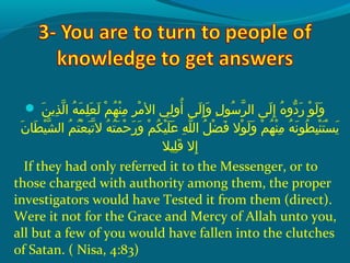  ‫و‬ ‫نو‬َ‫ًة‬ ‫ذمي‬ِ‫ك‬ ‫ل‬ّ‫نْل‬ ‫هو ا‬ُ‫ًد‬ ‫م‬َ‫ًة‬ ‫ل‬ِ‫ك‬ ‫ع‬َ‫ًة‬ ‫ل‬َ‫ًة‬  ‫مو‬ْ‫َم‬ ‫ه‬ُ‫ًد‬ ‫ن‬ْ‫َم‬ ‫م‬ِ‫ك‬  ‫رو‬ِ‫ك‬ ‫م‬ْ‫َم‬ ‫ليو ال‬ِ‫ك‬ ‫أو‬ُ‫ًد‬  ‫ل ىو‬َ‫ًة‬ ‫إ‬ِ‫ك‬ ‫و‬َ‫ًة‬  ‫لو‬ِ‫ك‬ ‫سو‬ُ‫ًد‬ ‫ر‬ّ‫نْل‬ ‫ل ىو ال‬َ‫ًة‬ ‫إ‬ِ‫ك‬  ‫هو‬ُ‫ًد‬ ‫دو‬ّ‫اَه‬ ‫ر‬َ‫ًة‬  ‫وو‬ْ‫َم‬ ‫ل‬َ‫ًة‬ ‫و‬َ‫ًة‬
 ‫نو‬َ‫ًة‬ ‫ط ا‬َ‫ًة‬ ‫ي‬ْ‫َم‬ ‫ش‬ّ‫نْل‬ ‫مو ال‬ُ‫ًد‬ ‫ت‬ُ‫ًد‬ ‫ع‬ْ‫َم‬ ‫ب‬َ‫ًة‬ ‫ت‬ّ‫نْل‬ ‫هو ال‬ُ‫ًد‬ ‫ت‬ُ‫ًد‬ ‫م‬َ‫ًة‬ ‫ح‬ْ‫َم‬ ‫ر‬َ‫ًة‬ ‫و‬َ‫ًة‬  ‫مو‬ْ‫َم‬ ‫ك‬ُ‫ًد‬ ‫ي‬ْ‫َم‬ ‫ل‬َ‫ًة‬ ‫ع‬َ‫ًة‬  ‫هو‬ِ‫ك‬ ‫ل‬ّ‫نْل‬ ‫ِلو ال‬ُ‫ًد‬ ‫ض‬ْ‫َم‬ ‫ف‬َ‫ًة‬  ‫والو‬ْ‫َم‬ ‫ل‬َ‫ًة‬ ‫و‬َ‫ًة‬  ‫مو‬ْ‫َم‬ ‫ه‬ُ‫ًد‬ ‫ن‬ْ‫َم‬ ‫م‬ِ‫ك‬  ‫هو‬ُ‫ًد‬ ‫ن‬َ‫ًة‬ ‫طو‬ُ‫ًد‬ ‫ب‬ِ‫ك‬ ‫ن‬ْ‫َم‬ ‫ت‬َ‫ًة‬ ‫س‬ْ‫َم‬ ‫مي‬َ‫ًة‬
‫ليال‬ِ‫ك‬ ‫ق‬َ‫ًة‬  ‫إالو‬ِ‫ك‬
If they had only referred it to the Messenger, or to
those charged with authority among them, the proper
investigators would have Tested it from them (direct).
Were it not for the Grace and Mercy of Allah unto you,
all but a few of you would have fallen into the clutches
of Satan. ( Nisa, 4:83)
 