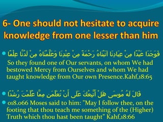 ‫م ا‬ً ‫و‬ ‫ل‬ْ‫َم‬ ‫ع‬ِ‫ك‬  ‫ن او‬ّ‫نْل‬ ‫د‬ُ‫ًد‬ ‫ل‬َ‫ًة‬  ‫نو‬ْ‫َم‬ ‫م‬ِ‫ك‬  ‫هو‬ُ‫ًد‬ ‫ن ا‬َ‫ًة‬ ‫م‬ْ‫َم‬ ‫ل‬ّ‫نْل‬ ‫ع‬َ‫ًة‬ ‫و‬َ‫ًة‬  ‫ن او‬َ‫ًة‬ ‫د‬ِ‫ك‬ ‫ن‬ْ‫َم‬ ‫ع‬ِ‫ك‬  ‫نو‬ْ‫َم‬ ‫م‬ِ‫ك‬  ‫ةو‬ً ‫و‬ ‫م‬َ‫ًة‬ ‫ح‬ْ‫َم‬ ‫ر‬َ‫ًة‬  ‫هو‬ُ‫ًد‬ ‫ن ا‬َ‫ًة‬ ‫ي‬ْ‫َم‬ ‫ت‬َ‫ًة‬ ‫ن او آ‬َ‫ًة‬ ‫د‬ِ‫ك‬ ‫ب ا‬َ‫ًة‬ ‫ع‬ِ‫ك‬  ‫نو‬ْ‫َم‬ ‫م‬ِ‫ك‬  ‫داو‬ً ‫و‬ ‫ب‬ْ‫َم‬ ‫ع‬َ‫ًة‬  ‫داو‬َ‫ًة‬ ‫ج‬َ‫ًة‬ ‫و‬َ‫ًة‬ ‫ف‬َ‫ًة‬
So they found one of Our servants, on whom We had
bestowed Mercy from Ourselves and whom We had
taught knowledge from Our own Presence.Kahf,18:65
‫دا‬ً ‫و‬ ‫ش‬ْ‫َم‬ ‫ر‬ُ‫ًد‬  ‫تو‬َ‫ًة‬ ‫م‬ْ‫َم‬ ‫ل‬ّ ‫َش‬ ‫ع‬ُ‫ًد‬  ‫م او‬ّ‫نْل‬ ‫م‬ِ‫ك‬  ‫نو‬ِ‫ك‬ ‫م‬َ‫ًة‬ ‫ل‬ّ ‫َش‬ ‫ع‬َ‫ًة‬ ‫ت‬ُ‫ًد‬  ‫نو‬ْ‫َم‬ ‫أ‬َ‫ًة‬  ‫ل ىو‬َ‫ًة‬ ‫ع‬َ‫ًة‬  ‫كو‬َ‫ًة‬ ‫ع‬ُ‫ًد‬ ‫ب‬ِ‫ك‬ ‫ت‬ّ‫نْل‬ ‫أ‬َ‫ًة‬  ‫ِلو‬ْ‫َم‬ ‫ه‬َ‫ًة‬  ‫س ىو‬َ‫ًة‬ ‫مو‬ُ‫ًد‬  ‫هو‬ُ‫ًد‬ ‫ل‬َ‫ًة‬  ‫لو‬َ‫ًة‬ ‫ق ا‬َ‫ًة‬
018.066 Moses said to him: May I follow thee, on the
footing that thou teach me something of the (Higher)
Truth which thou hast been taught” Kahf,18:66
 