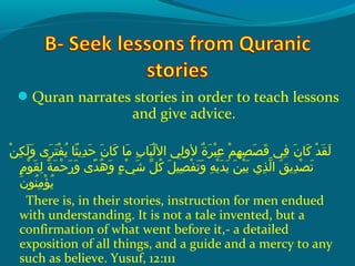 Quran narrates stories in order to teach lessons
and give advice.
 ‫نو‬ْ‫َم‬ ‫ك‬ِ‫ك‬ ‫ل‬َ‫ًة‬ ‫و‬َ‫ًة‬  ‫ر ىو‬َ‫ًة‬ ‫ت‬َ‫ًة‬ ‫ف‬ْ‫َم‬ ‫مي‬ُ‫ًد‬  ‫ث او‬ً ‫و‬ ‫دمي‬ِ‫ك‬ ‫ح‬َ‫ًة‬  ‫نو‬َ‫ًة‬ ‫ك ا‬َ‫ًة‬  ‫م او‬َ‫ًة‬  ‫بو‬ِ‫ك‬ ‫ب ا‬َ‫ًة‬ ‫ل‬ْ‫َم‬ ‫ليو ال‬ِ‫ك‬ ‫ةو لو‬ٌ ‫ل‬ ‫ر‬َ‫ًة‬ ‫ب‬ْ‫َم‬ ‫ع‬ِ‫ك‬  ‫مو‬ْ‫َم‬ ‫ه‬ِ‫ك‬ ‫ص‬ِ‫ك‬ ‫ص‬َ‫ًة‬ ‫ق‬َ‫ًة‬  ‫فيو‬ِ‫ك‬  ‫نو‬َ‫ًة‬ ‫ك ا‬َ‫ًة‬  ‫دو‬ْ‫َم‬ ‫ق‬َ‫ًة‬ ‫ل‬َ‫ًة‬
 ‫مو‬ٍ ‫و‬ ‫و‬ْ‫َم‬ ‫ق‬َ‫ًة‬ ‫ل‬ِ‫ك‬  ‫ةو‬ً ‫و‬ ‫م‬َ‫ًة‬ ‫ح‬ْ‫َم‬ ‫ر‬َ‫ًة‬ ‫و‬َ‫ًة‬  ‫د ىو‬ً ‫و‬ ‫ه‬ُ‫ًد‬ ‫و‬َ‫ًة‬  ‫ءو‬ٍ ‫و‬ ‫ي‬ْ‫َم‬ ‫ش‬َ‫ًة‬  ‫ِلو‬ّ ‫َش‬ ‫ك‬ُ‫ًد‬  ‫ِلو‬َ‫ًة‬ ‫صي‬ِ‫ك‬ ‫ف‬ْ‫َم‬ ‫ت‬َ‫ًة‬ ‫و‬َ‫ًة‬  ‫هو‬ِ‫ك‬ ‫مي‬ْ‫َم‬ ‫د‬َ‫ًة‬ ‫مي‬َ‫ًة‬  ‫نو‬َ‫ًة‬ ‫ي‬ْ‫َم‬ ‫ب‬َ‫ًة‬  ‫ذ يو‬ِ‫ك‬ ‫ل‬ّ‫نْل‬ ‫قو ا‬َ‫ًة‬ ‫دمي‬ِ‫ك‬ ‫ص‬ْ‫َم‬ ‫ت‬َ‫ًة‬
‫ن‬َ‫ًة‬ ‫نو‬ُ‫ًد‬ ‫م‬ِ‫ك‬ ‫ؤ‬ْ‫َم‬ ‫مي‬ُ‫ًد‬
There is, in their stories, instruction for men endued
with understanding. It is not a tale invented, but a
confirmation of what went before it,- a detailed
exposition of all things, and a guide and a mercy to any
such as believe. Yusuf, 12:111
 
