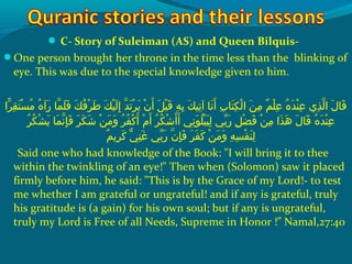  C- Story of Suleiman (AS) and Queen Bilquis-
One person brought her throne in the time less than the blinking of
eye. This was due to the special knowledge given to him.
 ‫راو‬ّ‫ع ا‬ ‫ق‬ِ‫ك‬ ‫ت‬َ‫ًة‬ ‫س‬ْ‫َم‬ ‫م‬ُ‫ًد‬  ‫هو‬ُ‫ًد‬ ‫رآ‬َ‫ًة‬  ‫م او‬ّ‫نْل‬ ‫ل‬َ‫ًة‬ ‫ف‬َ‫ًة‬  ‫كو‬َ‫ًة‬ ‫ف‬ُ‫ًد‬ ‫ر‬ْ‫َم‬ ‫ط‬َ‫ًة‬  ‫كو‬َ‫ًة‬ ‫ي‬ْ‫َم‬ ‫ل‬َ‫ًة‬ ‫إ‬ِ‫ك‬  ‫دو‬ّ‫نْل‬ ‫ت‬َ‫ًة‬ ‫ر‬ْ‫َم‬ ‫مي‬َ‫ًة‬  ‫نو‬ْ‫َم‬ ‫أ‬َ‫ًة‬  ‫ِلو‬َ‫ًة‬ ‫ب‬ْ‫َم‬ ‫ق‬َ‫ًة‬  ‫هو‬ِ‫ك‬ ‫ب‬ِ‫ك‬  ‫كو‬َ‫ًة‬ ‫تي‬ِ‫ك‬ ‫ن او آ‬َ‫ًة‬ ‫أ‬َ‫ًة‬  ‫بو‬ِ‫ك‬ ‫ت ا‬َ‫ًة‬ ‫ك‬ِ‫ك‬ ‫ل‬ْ‫َم‬ ‫نو ا‬َ‫ًة‬ ‫م‬ِ‫ك‬  ‫مو‬ٌ ‫ل‬ ‫ل‬ْ‫َم‬ ‫ع‬ِ‫ك‬  ‫هو‬ُ‫ًد‬ ‫د‬َ‫ًة‬ ‫ن‬ْ‫َم‬ ‫ع‬ِ‫ك‬  ‫ذ يو‬ِ‫ك‬ ‫ل‬ّ‫نْل‬ ‫لو ا‬َ‫ًة‬ ‫ق ا‬َ‫ًة‬
 ‫رو‬ُ‫ًد‬ ‫ك‬ُ‫ًد‬ ‫ش‬ْ‫َم‬ ‫مي‬َ‫ًة‬  ‫م او‬َ‫ًة‬ ‫ن‬ّ‫نْل‬ ‫إ‬ِ‫ك‬ ‫ف‬َ‫ًة‬  ‫رو‬َ‫ًة‬ ‫ك‬َ‫ًة‬ ‫ش‬َ‫ًة‬  ‫نو‬ْ‫َم‬ ‫م‬َ‫ًة‬ ‫و‬َ‫ًة‬  ‫رو‬ُ‫ًد‬ ‫ف‬ُ‫ًد‬ ‫ك‬ْ‫َم‬ ‫أ‬َ‫ًة‬  ‫مو‬ْ‫َم‬ ‫أ‬َ‫ًة‬  ‫رو‬ُ‫ًد‬ ‫ك‬ُ‫ًد‬ ‫ش‬ْ‫َم‬ ‫أ‬َ‫ًة‬ ‫أ‬َ‫ًة‬  ‫نيو‬ِ‫ك‬ ‫و‬َ‫ًة‬ ‫ل‬ُ‫ًد‬ ‫ب‬ْ‫َم‬ ‫ي‬َ‫ًة‬ ‫ل‬ِ‫ك‬  ‫بيو‬ّ ‫َش‬ ‫ر‬َ‫ًة‬  ‫ِلو‬ِ‫ك‬ ‫ض‬ْ‫َم‬ ‫ف‬َ‫ًة‬  ‫نو‬ْ‫َم‬ ‫م‬ِ‫ك‬  ‫ذاو‬َ‫ًة‬ ‫ه‬َ‫ًة‬  ‫لو‬َ‫ًة‬ ‫ق ا‬َ‫ًة‬  ‫هو‬ُ‫ًد‬ ‫د‬َ‫ًة‬ ‫ن‬ْ‫َم‬ ‫ع‬ِ‫ك‬
‫م‬ٌ ‫ل‬ ‫رمي‬ِ‫ك‬ ‫ك‬َ‫ًة‬  ‫يو‬ّ ‫َك‬ ‫ن‬ِ‫ك‬ ‫غ‬َ‫ًة‬  ‫بيو‬ّ ‫َش‬ ‫ر‬َ‫ًة‬  ‫نو‬ّ‫نْل‬ ‫إ‬ِ‫ك‬ ‫ف‬َ‫ًة‬  ‫رو‬َ‫ًة‬ ‫ف‬َ‫ًة‬ ‫ك‬َ‫ًة‬  ‫نو‬ْ‫َم‬ ‫م‬َ‫ًة‬ ‫و‬َ‫ًة‬  ‫هو‬ِ‫ك‬ ‫س‬ِ‫ك‬ ‫ف‬ْ‫َم‬ ‫ن‬َ‫ًة‬ ‫ل‬ِ‫ك‬
Said one who had knowledge of the Book: I will bring it to thee
within the twinkling of an eye! Then when (Solomon) saw it placed
firmly before him, he said: This is by the Grace of my Lord!- to test
me whether I am grateful or ungrateful! and if any is grateful, truly
his gratitude is (a gain) for his own soul; but if any is ungrateful,
truly my Lord is Free of all Needs, Supreme in Honor !” Namal,27:40
 