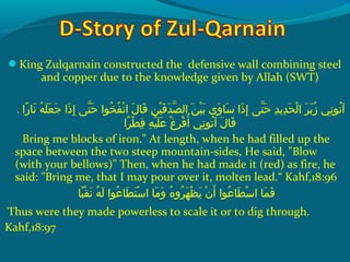 King Zulqarnain constructed the defensive wall combining steel
and copper due to the knowledge given by Allah (SWT)
. ‫راو‬ً ‫و‬ ‫ن ا‬َ‫ًة‬  ‫هو‬ُ‫ًد‬ ‫ل‬َ‫ًة‬ ‫ع‬َ‫ًة‬ ‫ج‬َ‫ًة‬  ‫ذاو‬َ‫ًة‬ ‫إ‬ِ‫ك‬  ‫ت ىو‬ّ‫نْل‬ ‫ح‬َ‫ًة‬  ‫خواو‬ُ‫ًد‬ ‫ف‬ُ‫ًد‬ ‫ن‬ْ‫َم‬ ‫لو ا‬َ‫ًة‬ ‫ق ا‬َ‫ًة‬  ‫نو‬ِ‫ك‬ ‫ي‬ْ‫َم‬ ‫ف‬َ‫ًة‬ ‫د‬َ‫ًة‬ ‫ص‬ّ‫نْل‬ ‫نو ال‬َ‫ًة‬ ‫ي‬ْ‫َم‬ ‫ب‬َ‫ًة‬  ‫و ىو‬َ‫ًة‬ ‫س ا‬َ‫ًة‬  ‫ذاو‬َ‫ًة‬ ‫إ‬ِ‫ك‬  ‫ت ىو‬ّ‫نْل‬ ‫ح‬َ‫ًة‬  ‫دو‬ِ‫ك‬ ‫دمي‬ِ‫ك‬ ‫ح‬َ‫ًة‬ ‫ل‬ْ‫َم‬ ‫رو ا‬َ‫ًة‬ ‫ب‬َ‫ًة‬ ‫ز‬ُ‫ًد‬  ‫نيو‬ِ‫ك‬ ‫تو‬ُ‫ًد‬ ‫آ‬
‫را‬ً ‫و‬ ‫ط‬ْ‫َم‬ ‫ق‬ِ‫ك‬  ‫هو‬ِ‫ك‬ ‫ي‬ْ‫َم‬ ‫ل‬َ‫ًة‬ ‫ع‬َ‫ًة‬  ‫غو‬ْ‫َم‬ ‫ر‬ِ‫ك‬ ‫ف‬ْ‫َم‬ ‫أ‬ُ‫ًد‬  ‫نيو‬ِ‫ك‬ ‫تو‬ُ‫ًد‬ ‫لو آ‬َ‫ًة‬ ‫ق ا‬َ‫ًة‬
Bring me blocks of iron. At length, when he had filled up the
space between the two steep mountain-sides, He said, Blow
(with your bellows) Then, when he had made it (red) as fire, he
said: Bring me, that I may pour over it, molten lead.“ Kahf,18:96
‫ب ا‬ً ‫و‬ ‫ق‬ْ‫َم‬ ‫ن‬َ‫ًة‬  ‫هو‬ُ‫ًد‬ ‫ل‬َ‫ًة‬  ‫عواو‬ُ‫ًد‬ ‫ط ا‬َ‫ًة‬ ‫ت‬َ‫ًة‬ ‫س‬ْ‫َم‬ ‫م او ا‬َ‫ًة‬ ‫و‬َ‫ًة‬  ‫هو‬ُ‫ًد‬ ‫رو‬ُ‫ًد‬ ‫ه‬َ‫ًة‬ ‫ظ‬ْ‫َم‬ ‫مي‬َ‫ًة‬  ‫نو‬ْ‫َم‬ ‫أ‬َ‫ًة‬  ‫عواو‬ُ‫ًد‬ ‫ط ا‬َ‫ًة‬ ‫س‬ْ‫َم‬ ‫م او ا‬َ‫ًة‬ ‫ف‬َ‫ًة‬
Thus were they made powerless to scale it or to dig through.
Kahf,18:97
 
