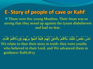 These were few young Muslims. Their Iman was so
strong that they stood up against the tyrant disbelievers
and had no fear.
‫د ى‬ً ‫و‬ ‫ه‬ُ‫ًد‬  ‫مو‬ْ‫َم‬ ‫ه‬ُ‫ًد‬ ‫ن ا‬َ‫ًة‬ ‫د‬ْ‫َم‬ ‫ز‬ِ‫ك‬ ‫و‬َ‫ًة‬  ‫مو‬ْ‫َم‬ ‫ه‬ِ‫ك‬ ‫ب‬ّ ‫َش‬ ‫ر‬َ‫ًة‬ ‫ب‬ِ‫ك‬  ‫نواو‬ُ‫ًد‬ ‫م‬َ‫ًة‬ ‫ةو آ‬ٌ ‫ل‬ ‫ي‬َ‫ًة‬ ‫ت‬ْ‫َم‬ ‫ف‬ِ‫ك‬  ‫مو‬ْ‫َم‬ ‫ه‬ُ‫ًد‬ ‫ن‬ّ‫نْل‬ ‫إ‬ِ‫ك‬  ‫قو‬ّ ‫َش‬ ‫ح‬َ‫ًة‬ ‫ل‬ْ‫َم‬ ‫ب ا‬ِ‫ك‬  ‫مو‬ْ‫َم‬ ‫ه‬ُ‫ًد‬ ‫أ‬َ‫ًة‬ ‫ب‬َ‫ًة‬ ‫ن‬َ‫ًة‬  ‫كو‬َ‫ًة‬ ‫ي‬ْ‫َم‬ ‫ل‬َ‫ًة‬ ‫ع‬َ‫ًة‬  ‫ُصو‬ّ‫اَه‬ ‫ق‬ُ‫ًد‬ ‫ن‬َ‫ًة‬  ‫نو‬ُ‫ًد‬ ‫ح‬ْ‫َم‬ ‫ن‬َ‫ًة‬
We relate to thee their story in truth: they were youths
who believed in their Lord, and We advanced them in
guidance: Kahf,18:13
 