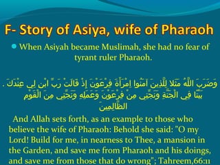 When Asiyah became Muslimah, she had no fear of
tyrant ruler Pharaoh.
. ‫كو‬َ‫ًة‬ ‫د‬َ‫ًة‬ ‫ن‬ْ‫َم‬ ‫ع‬ِ‫ك‬  ‫ليو‬ِ‫ك‬  ‫نو‬ِ‫ك‬ ‫ب‬ْ‫َم‬ ‫بو ا‬ّ ‫َش‬ ‫ر‬َ‫ًة‬  ‫تو‬ْ‫َم‬ ‫ل‬َ‫ًة‬ ‫ق ا‬َ‫ًة‬  ‫ذو‬ْ‫َم‬ ‫إ‬ِ‫ك‬  ‫نو‬َ‫ًة‬ ‫و‬ْ‫َم‬ ‫ع‬َ‫ًة‬ ‫ر‬ْ‫َم‬ ‫ف‬ِ‫ك‬  ‫ةو‬َ‫ًة‬ ‫أ‬َ‫ًة‬ ‫ر‬َ‫ًة‬ ‫م‬ْ‫َم‬ ‫ا‬ِ‫ك‬  ‫نواو‬ُ‫ًد‬ ‫م‬َ‫ًة‬ ‫نو آ‬َ‫ًة‬ ‫ذمي‬ِ‫ك‬ ‫ل‬ّ‫نْل‬ ‫ل‬ِ‫ك‬  ‫ثالو‬َ‫ًة‬ ‫م‬َ‫ًة‬  ‫هو‬ُ‫ًد‬ ‫ل‬ّ‫نْل‬ ‫بو ال‬َ‫ًة‬ ‫ر‬َ‫ًة‬ ‫ض‬َ‫ًة‬ ‫و‬َ‫ًة‬
 ‫مو‬ِ‫ك‬ ‫و‬ْ‫َم‬ ‫ق‬َ‫ًة‬ ‫ل‬ْ‫َم‬ ‫نو ا‬َ‫ًة‬ ‫م‬ِ‫ك‬  ‫نيو‬ِ‫ك‬ ‫ج‬ّ ‫َش‬ ‫ن‬َ‫ًة‬ ‫و‬َ‫ًة‬  ‫هو‬ِ‫ك‬ ‫ل‬ِ‫ك‬ ‫م‬َ‫ًة‬ ‫ع‬َ‫ًة‬ ‫و‬َ‫ًة‬  ‫نو‬َ‫ًة‬ ‫و‬ْ‫َم‬ ‫ع‬َ‫ًة‬ ‫ر‬ْ‫َم‬ ‫ف‬ِ‫ك‬  ‫نو‬ْ‫َم‬ ‫م‬ِ‫ك‬  ‫نيو‬ِ‫ك‬ ‫ج‬ّ ‫َش‬ ‫ن‬َ‫ًة‬ ‫و‬َ‫ًة‬  ‫ةو‬ِ‫ك‬ ‫ن‬ّ‫نْل‬ ‫ج‬َ‫ًة‬ ‫ل‬ْ‫َم‬ ‫فيو ا‬ِ‫ك‬  ‫ت او‬ً ‫و‬ ‫ي‬ْ‫َم‬ ‫ب‬َ‫ًة‬
‫ن‬َ‫ًة‬ ‫مي‬ِ‫ك‬ ‫ل‬ِ‫ك‬ ‫ظ ا‬ّ‫نْل‬ ‫ال‬
And Allah sets forth, as an example to those who
believe the wife of Pharaoh: Behold she said: O my
Lord! Build for me, in nearness to Thee, a mansion in
the Garden, and save me from Pharaoh and his doings,
and save me from those that do wrong; Tahreem,66:11
 