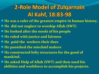 He was a ruler of the greatest empire in human history.
He did not neglect to worship Allah (SWT)
He looked after the needs of his people
He ruled with justice and fairness
He paid the workers their dues
He punished the mischief makers
He constructed lofty structures for the good of
mankind.
He asked Help of Allah (SWT) and then used his
abilities and workforce to accomplish his projects.
 