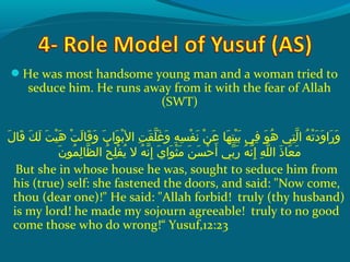 He was most handsome young man and a woman tried to
seduce him. He runs away from it with the fear of Allah
(SWT)
 ‫لو‬َ‫ًة‬ ‫ق ا‬َ‫ًة‬  ‫كو‬َ‫ًة‬ ‫ل‬َ‫ًة‬  ‫تو‬َ‫ًة‬ ‫ي‬ْ‫َم‬ ‫ه‬َ‫ًة‬  ‫تو‬ْ‫َم‬ ‫ل‬َ‫ًة‬ ‫ق ا‬َ‫ًة‬ ‫و‬َ‫ًة‬  ‫بو‬َ‫ًة‬ ‫وا‬َ‫ًة‬ ‫ب‬ْ‫َم‬ ‫تو ال‬ِ‫ك‬ ‫ق‬َ‫ًة‬ ‫ل‬ّ‫نْل‬ ‫غ‬َ‫ًة‬ ‫و‬َ‫ًة‬  ‫هو‬ِ‫ك‬ ‫س‬ِ‫ك‬ ‫ف‬ْ‫َم‬ ‫ن‬َ‫ًة‬  ‫نو‬ْ‫َم‬ ‫ع‬َ‫ًة‬  ‫ه او‬َ‫ًة‬ ‫ت‬ِ‫ك‬ ‫ي‬ْ‫َم‬ ‫ب‬َ‫ًة‬  ‫فيو‬ِ‫ك‬  ‫وو‬َ‫ًة‬ ‫ه‬ُ‫ًد‬  ‫تيو‬ِ‫ك‬ ‫ل‬ّ‫نْل‬ ‫هو ا‬ُ‫ًد‬ ‫ت‬ْ‫َم‬ ‫د‬َ‫ًة‬ ‫و‬َ‫ًة‬ ‫را‬َ‫ًة‬ ‫و‬َ‫ًة‬
‫ن‬َ‫ًة‬ ‫مو‬ُ‫ًد‬ ‫ل‬ِ‫ك‬ ‫ظ ا‬ّ‫نْل‬ ‫حو ال‬ُ‫ًد‬ ‫ل‬ِ‫ك‬ ‫ف‬ْ‫َم‬ ‫مي‬ُ‫ًد‬  ‫هو الو‬ُ‫ًد‬ ‫ن‬ّ‫نْل‬ ‫إ‬ِ‫ك‬  ‫ يو‬َ‫ًة‬ ‫وا‬َ‫ًة‬ ‫ث‬ْ‫َم‬ ‫م‬َ‫ًة‬  ‫نو‬َ‫ًة‬ ‫س‬َ‫ًة‬ ‫ح‬ْ‫َم‬ ‫أ‬َ‫ًة‬  ‫بيو‬ّ ‫َش‬ ‫ر‬َ‫ًة‬  ‫هو‬ُ‫ًد‬ ‫ن‬ّ‫نْل‬ ‫إ‬ِ‫ك‬  ‫هو‬ِ‫ك‬ ‫ل‬ّ‫نْل‬ ‫ذو ال‬َ‫ًة‬ ‫ع ا‬َ‫ًة‬ ‫م‬َ‫ًة‬
But she in whose house he was, sought to seduce him from
his (true) self: she fastened the doors, and said: Now come,
thou (dear one)! He said: Allah forbid! truly (thy husband)
is my lord! he made my sojourn agreeable! truly to no good
come those who do wrong!“ Yusuf,12:23
 