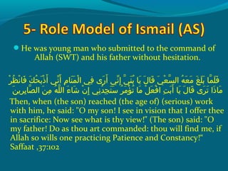 He was young man who submitted to the command of
Allah (SWT) and his father without hesitation.
 ‫رو‬ْ‫َم‬ ‫ظ‬ُ‫ًد‬ ‫ن‬ْ‫َم‬ ‫ف ا‬َ‫ًة‬  ‫كو‬َ‫ًة‬ ‫ح‬ُ‫ًد‬ ‫ب‬َ‫ًة‬ ‫ذ‬ْ‫َم‬ ‫أ‬َ‫ًة‬  ‫نيو‬ّ ‫َش‬ ‫أ‬َ‫ًة‬  ‫مو‬ِ‫ك‬ ‫ن ا‬َ‫ًة‬ ‫م‬َ‫ًة‬ ‫ل‬ْ‫َم‬ ‫فيو ا‬ِ‫ك‬  ‫ر ىو‬َ‫ًة‬ ‫أ‬َ‫ًة‬  ‫نيو‬ّ ‫َش‬ ‫إ‬ِ‫ك‬  ‫يو‬ّ‫نْل‬ ‫ن‬َ‫ًة‬ ‫ب‬ُ‫ًد‬  ‫مي او‬َ‫ًة‬  ‫لو‬َ‫ًة‬ ‫ق ا‬َ‫ًة‬  ‫يو‬َ‫ًة‬ ‫ع‬ْ‫َم‬ ‫س‬ّ‫نْل‬ ‫هو ال‬ُ‫ًد‬ ‫ع‬َ‫ًة‬ ‫م‬َ‫ًة‬  ‫غو‬َ‫ًة‬ ‫ل‬َ‫ًة‬ ‫ب‬َ‫ًة‬  ‫م او‬ّ‫نْل‬ ‫ل‬َ‫ًة‬ ‫ف‬َ‫ًة‬
‫ن‬َ‫ًة‬ ‫رمي‬ِ‫ك‬ ‫ب‬ِ‫ك‬ ‫ص ا‬ّ‫نْل‬ ‫نو ال‬َ‫ًة‬ ‫م‬ِ‫ك‬  ‫هو‬ُ‫ًد‬ ‫ل‬ّ‫نْل‬ ‫ءو ال‬َ‫ًة‬ ‫ش ا‬َ‫ًة‬  ‫نو‬ْ‫َم‬ ‫إ‬ِ‫ك‬  ‫نيو‬ِ‫ك‬ ‫د‬ُ‫ًد‬ ‫ج‬ِ‫ك‬ ‫ت‬َ‫ًة‬ ‫س‬َ‫ًة‬  ‫رو‬ُ‫ًد‬ ‫م‬َ‫ًة‬ ‫ؤ‬ْ‫َم‬ ‫ت‬ُ‫ًد‬  ‫م او‬َ‫ًة‬  ‫ِلو‬ْ‫َم‬ ‫ع‬َ‫ًة‬ ‫ف‬ْ‫َم‬ ‫تو ا‬ِ‫ك‬ ‫ب‬َ‫ًة‬ ‫أ‬َ‫ًة‬  ‫مي او‬َ‫ًة‬  ‫لو‬َ‫ًة‬ ‫ق ا‬َ‫ًة‬  ‫ر ىو‬َ‫ًة‬ ‫ت‬َ‫ًة‬  ‫ذاو‬َ‫ًة‬ ‫م ا‬َ‫ًة‬
Then, when (the son) reached (the age of) (serious) work
with him, he said: O my son! I see in vision that I offer thee
in sacrifice: Now see what is thy view! (The son) said: O
my father! Do as thou art commanded: thou will find me, if
Allah so wills one practicing Patience and Constancy!“
Saffaat ,37:102
 