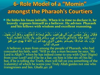 He hides his Iman initially. When it is time to declare it, he
bravely exposes himself as a believer. He advises Pharaoh
and his fellows with wisdom and excellent reasoning.
. ‫ل‬َ‫ًة‬ ‫قو‬ُ‫ًد‬ ‫مي‬َ‫ًة‬ ‫ن‬ْ‫َم‬ ‫أ‬َ‫ًة‬ ‫جال‬ُ‫ًد‬ ‫ر‬َ‫ًة‬ ‫ن‬َ‫ًة‬ ‫لو‬ُ‫ًد‬ ‫ت‬ُ‫ًد‬ ‫ق‬ْ‫َم‬ ‫ت‬َ‫ًة‬ ‫أ‬َ‫ًة‬ ‫ه‬ُ‫ًد‬ ‫ن‬َ‫ًة‬ ‫م ا‬َ‫ًة‬ ‫إمي‬ِ‫ك‬ ‫م‬ُ‫ًد‬ ‫ت‬ُ‫ًد‬ ‫ك‬ْ‫َم‬ ‫مي‬َ‫ًة‬ ‫ن‬َ‫ًة‬ ‫و‬ْ‫َم‬ ‫ع‬َ‫ًة‬ ‫ر‬ْ‫َم‬ ‫ف‬ِ‫ك‬ ‫ل‬ِ‫ك‬ ‫آ‬ ‫ن‬ْ‫َم‬ ‫م‬ِ‫ك‬ ‫ن‬ٌ ‫ل‬ ‫م‬ِ‫ك‬ ‫ؤ‬ْ‫َم‬ ‫م‬ُ‫ًد‬ ‫ِل‬ٌ ‫ل‬ ‫ج‬ُ‫ًد‬ ‫ر‬َ‫ًة‬ ‫ل‬َ‫ًة‬ ‫ق ا‬َ‫ًة‬ ‫و‬َ‫ًة‬
‫ه‬ُ‫ًد‬ ‫ب‬ُ‫ًد‬ ‫ذ‬ِ‫ك‬ ‫ك‬َ‫ًة‬ ‫ه‬ِ‫ك‬ ‫ي‬ْ‫َم‬ ‫ل‬َ‫ًة‬ ‫ع‬َ‫ًة‬ ‫ف‬َ‫ًة‬ ‫ب ا‬ً ‫و‬ ‫ذ‬ِ‫ك‬ ‫ك ا‬َ‫ًة‬ ‫ك‬ُ‫ًد‬ ‫مي‬َ‫ًة‬ ‫ن‬ْ‫َم‬ ‫إ‬ِ‫ك‬ ‫و‬َ‫ًة‬ ‫م‬ْ‫َم‬ ‫ك‬ُ‫ًد‬ ‫ب‬ّ ‫َش‬ ‫ر‬َ‫ًة‬ ‫ن‬ْ‫َم‬ ‫م‬ِ‫ك‬ ‫ت‬ِ‫ك‬ ‫ن ا‬َ‫ًة‬ ‫ي‬ّ ‫َش‬ ‫ب‬َ‫ًة‬ ‫ل‬ْ‫َم‬ ‫ب ا‬ِ‫ك‬ ‫م‬ْ‫َم‬ ‫ك‬ُ‫ًد‬ ‫ء‬َ‫ًة‬ ‫ج ا‬َ‫ًة‬ ‫د‬ْ‫َم‬ ‫ق‬َ‫ًة‬ ‫و‬َ‫ًة‬ ‫ه‬ُ‫ًد‬ ‫ل‬ّ‫نْل‬ ‫ال‬ ‫ي‬َ‫ًة‬ ‫ب‬ّ ‫َش‬ ‫ر‬َ‫ًة‬
‫ل‬ّ‫نْل‬ ‫ال‬ ‫ن‬ّ‫نْل‬ ‫إ‬ِ‫ك‬ ‫م‬ْ‫َم‬ ‫ك‬ُ‫ًد‬ ‫د‬ُ‫ًد‬ ‫ع‬ِ‫ك‬ ‫مي‬َ‫ًة‬ ‫ذ ي‬ِ‫ك‬ ‫ل‬ّ‫نْل‬ ‫ا‬ ‫ض‬ُ‫ًد‬ ‫ع‬ْ‫َم‬ ‫ب‬َ‫ًة‬ ‫م‬ْ‫َم‬ ‫ك‬ُ‫ًد‬ ‫ب‬ْ‫َم‬ ‫ص‬ِ‫ك‬ ‫مي‬ُ‫ًد‬ ‫ق ا‬ً ‫و‬ ‫د‬ِ‫ك‬ ‫ص ا‬َ‫ًة‬ ‫ك‬ُ‫ًد‬ ‫مي‬َ‫ًة‬ ‫ن‬ْ‫َم‬ ‫إ‬ِ‫ك‬ ‫و‬َ‫ًة‬ ‫وو‬َ‫ًة‬ ‫ه‬ُ‫ًد‬  ‫نو‬ْ‫َم‬ ‫م‬َ‫ًة‬  ‫د يو‬ِ‫ك‬ ‫ه‬ْ‫َم‬ ‫مي‬َ‫ًة‬  ‫هو الو‬َ‫ًة‬
‫ب‬ٌ ‫ل‬ ‫ذا‬ّ‫نْل‬ ‫ك‬َ‫ًة‬  ‫فو‬ٌ ‫ل‬ ‫ر‬ِ‫ك‬ ‫س‬ْ‫َم‬ ‫م‬ُ‫ًد‬
A believer, a man from among the people of Pharaoh, who had
concealed his faith, said: Will ye slay a man because he says, 'My
Lord is Allah'?- when he has indeed come to you with Clear (Signs)
from your Lord? and if he be a liar, on him is (the sin of) his lie:
but, if he is telling the Truth, then will fall on you something of the
(calamity) of which he warns you: Truly Allah guides not one who
transgresses and lies. Ghafir,40: 28
 