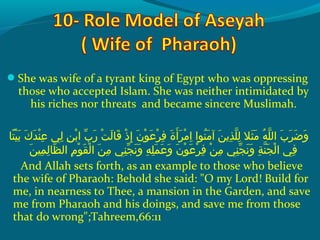 She was wife of a tyrant king of Egypt who was oppressing
those who accepted Islam. She was neither intimidated by
his riches nor threats and became sincere Muslimah.
 ‫ت اش‬ً‫ا‬ ‫هي‬ْ‫َك‬ ‫ب‬َ ‫ش‬  ‫كش‬َ ‫ش‬ ‫د‬َ ‫ش‬ ‫ن‬ْ‫َك‬ ‫ع‬ِ‫ ي‬  ‫ل يش‬ِ‫ ي‬  ‫نش‬ِ‫ ي‬ ‫ب‬ْ‫َك‬ ‫ِبش ا‬ّ ‫با‬ ‫ر‬َ ‫ش‬  ‫تش‬ْ‫َك‬ ‫ل‬َ ‫ش‬ ‫ق ا‬َ ‫ش‬  ‫ذش‬ْ‫َك‬ ‫إ‬ِ‫ ي‬  ‫نش‬َ ‫ش‬ ‫حو‬ْ‫َك‬ ‫ع‬َ ‫ش‬ ‫ر‬ْ‫َك‬ ‫ف‬ِ‫ ي‬  ‫ةش‬َ ‫ش‬ ‫أ‬َ ‫ش‬ ‫ر‬َ ‫ش‬ ‫م‬ْ‫َك‬ ‫ا‬ِ‫ ي‬  ‫نحواش‬ُ‫غ‬ ‫م‬َ ‫ش‬ ‫نش آ‬َ ‫ش‬ ‫ذي‬ِ‫ ي‬ ‫َل‬ّ ‫را‬ ‫ل‬ِ‫ ي‬  ‫ثالش‬َ ‫ش‬ ‫م‬َ ‫ش‬  ‫هش‬ُ‫غ‬ ‫َل‬ّ ‫را‬ ‫ِبش ال‬َ ‫ش‬ ‫ر‬َ ‫ش‬ ‫ض‬َ ‫ش‬ ‫و‬َ ‫ش‬
‫ن‬َ ‫ش‬ ‫مهي‬ِ‫ ي‬ ‫ل‬ِ‫ ي‬ ‫َظ ا‬ّ ‫را‬ ‫مش ال‬ِ‫ ي‬ ‫حو‬ْ‫َك‬ ‫ق‬َ ‫ش‬ ‫ل‬ْ‫َك‬ ‫نش ا‬َ ‫ش‬ ‫م‬ِ‫ ي‬  ‫ن يش‬ِ‫ ي‬ ‫ج‬ّ ‫با‬ ‫ن‬َ ‫ش‬ ‫و‬َ ‫ش‬  ‫هش‬ِ‫ ي‬ ‫َل‬ِ‫ ي‬ ‫م‬َ ‫ش‬ ‫ع‬َ ‫ش‬ ‫و‬َ ‫ش‬  ‫نش‬َ ‫ش‬ ‫حو‬ْ‫َك‬ ‫ع‬َ ‫ش‬ ‫ر‬ْ‫َك‬ ‫ف‬ِ‫ ي‬  ‫نش‬ْ‫َك‬ ‫م‬ِ‫ ي‬  ‫ن يش‬ِ‫ ي‬ ‫ج‬ّ ‫با‬ ‫ن‬َ ‫ش‬ ‫و‬َ ‫ش‬  ‫ةش‬ِ‫ ي‬ ‫ن‬ّ ‫را‬ ‫ج‬َ ‫ش‬ ‫ل‬ْ‫َك‬ ‫ف يش ا‬ِ‫ ي‬
And Allah sets forth, as an example to those who believe
the wife of Pharaoh: Behold she said: O my Lord! Build for
me, in nearness to Thee, a mansion in the Garden, and save
me from Pharaoh and his doings, and save me from those
that do wrong;Tahreem,66:11
 